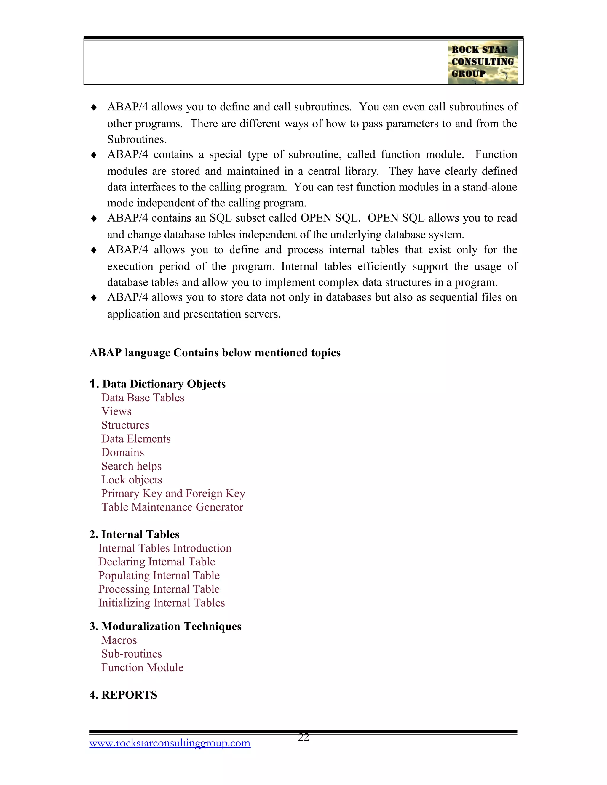 ♦ ABAP/4 allows you to define and call subroutines. You can even call subroutines of
other programs. There are different ways of how to pass parameters to and from the
Subroutines.
♦ ABAP/4 contains a special type of subroutine, called function module. Function
modules are stored and maintained in a central library. They have clearly defined
data interfaces to the calling program. You can test function modules in a stand-alone
mode independent of the calling program.
♦ ABAP/4 contains an SQL subset called OPEN SQL. OPEN SQL allows you to read
and change database tables independent of the underlying database system.
♦ ABAP/4 allows you to define and process internal tables that exist only for the
execution period of the program. Internal tables efficiently support the usage of
database tables and allow you to implement complex data structures in a program.
♦ ABAP/4 allows you to store data not only in databases but also as sequential files on
application and presentation servers.
ABAP language Contains below mentioned topics
1. Data Dictionary Objects
Data Base Tables
Views
Structures
Data Elements
Domains
Search helps
Lock objects
Primary Key and Foreign Key
Table Maintenance Generator
2. Internal Tables
Internal Tables Introduction
Declaring Internal Table
Populating Internal Table
Processing Internal Table
Initializing Internal Tables
3. Moduralization Techniques
Macros
Sub-routines
Function Module
4. REPORTS
www.rockstarconsultinggroup.com 22
 