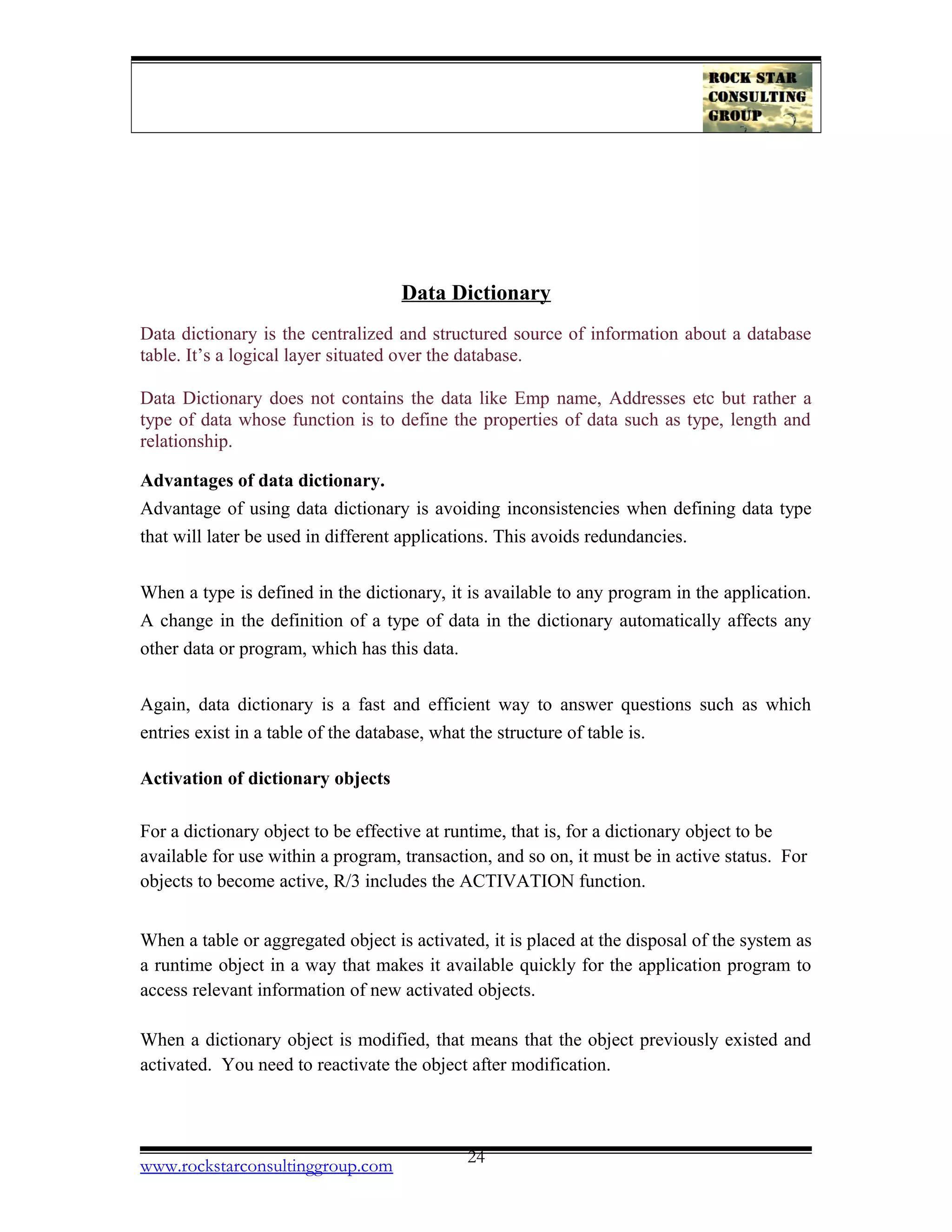 Data Dictionary
Data dictionary is the centralized and structured source of information about a database
table. It’s a logical layer situated over the database.
Data Dictionary does not contains the data like Emp name, Addresses etc but rather a
type of data whose function is to define the properties of data such as type, length and
relationship.
Advantages of data dictionary.
Advantage of using data dictionary is avoiding inconsistencies when defining data type
that will later be used in different applications. This avoids redundancies.
When a type is defined in the dictionary, it is available to any program in the application.
A change in the definition of a type of data in the dictionary automatically affects any
other data or program, which has this data.
Again, data dictionary is a fast and efficient way to answer questions such as which
entries exist in a table of the database, what the structure of table is.
Activation of dictionary objects
For a dictionary object to be effective at runtime, that is, for a dictionary object to be
available for use within a program, transaction, and so on, it must be in active status. For
objects to become active, R/3 includes the ACTIVATION function.
When a table or aggregated object is activated, it is placed at the disposal of the system as
a runtime object in a way that makes it available quickly for the application program to
access relevant information of new activated objects.
When a dictionary object is modified, that means that the object previously existed and
activated. You need to reactivate the object after modification.
www.rockstarconsultinggroup.com 24
 