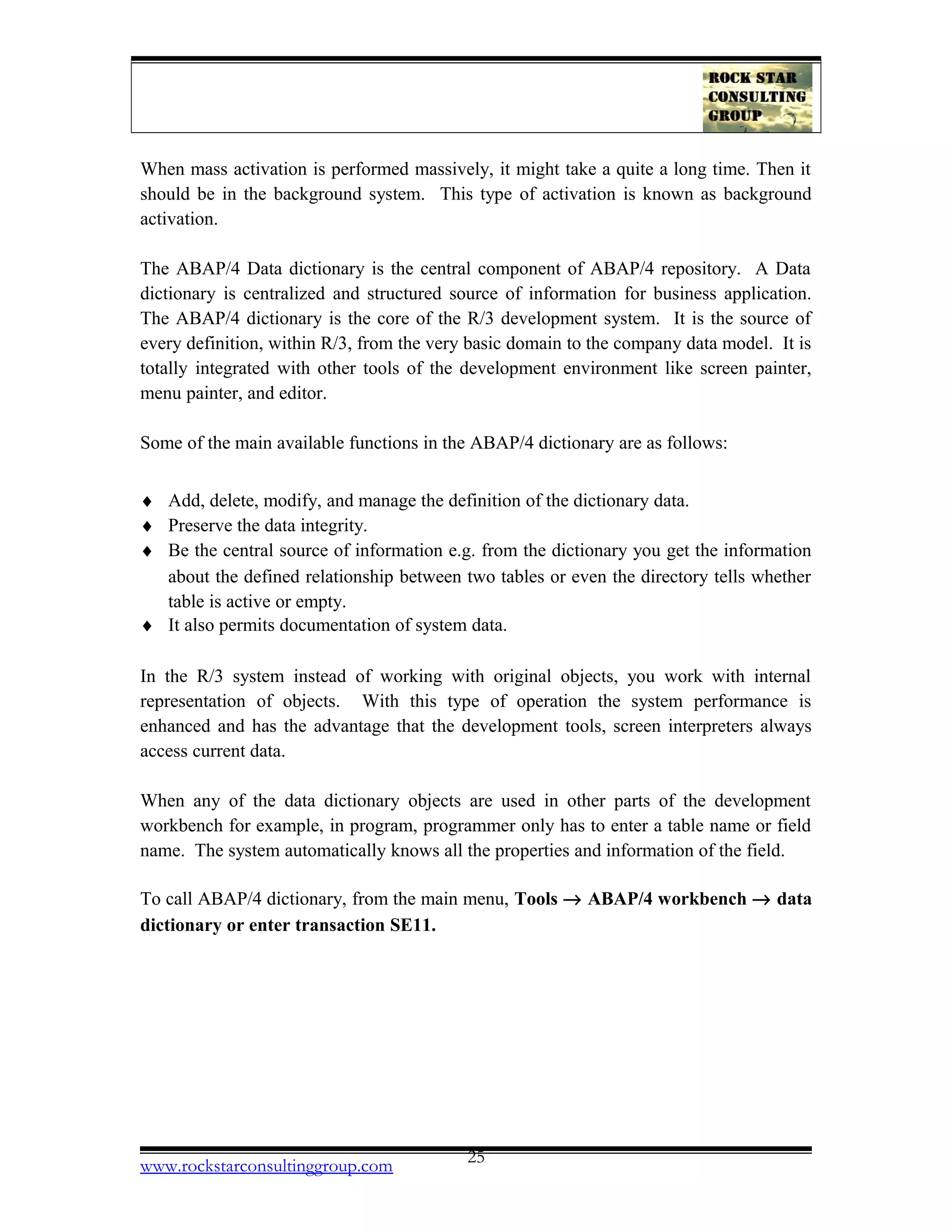 When mass activation is performed massively, it might take a quite a long time. Then it
should be in the background system. This type of activation is known as background
activation.
The ABAP/4 Data dictionary is the central component of ABAP/4 repository. A Data
dictionary is centralized and structured source of information for business application.
The ABAP/4 dictionary is the core of the R/3 development system. It is the source of
every definition, within R/3, from the very basic domain to the company data model. It is
totally integrated with other tools of the development environment like screen painter,
menu painter, and editor.
Some of the main available functions in the ABAP/4 dictionary are as follows:
♦ Add, delete, modify, and manage the definition of the dictionary data.
♦ Preserve the data integrity.
♦ Be the central source of information e.g. from the dictionary you get the information
about the defined relationship between two tables or even the directory tells whether
table is active or empty.
♦ It also permits documentation of system data.
In the R/3 system instead of working with original objects, you work with internal
representation of objects. With this type of operation the system performance is
enhanced and has the advantage that the development tools, screen interpreters always
access current data.
When any of the data dictionary objects are used in other parts of the development
workbench for example, in program, programmer only has to enter a table name or field
name. The system automatically knows all the properties and information of the field.
To call ABAP/4 dictionary, from the main menu, Tools → ABAP/4 workbench → data
dictionary or enter transaction SE11.
www.rockstarconsultinggroup.com 25
 