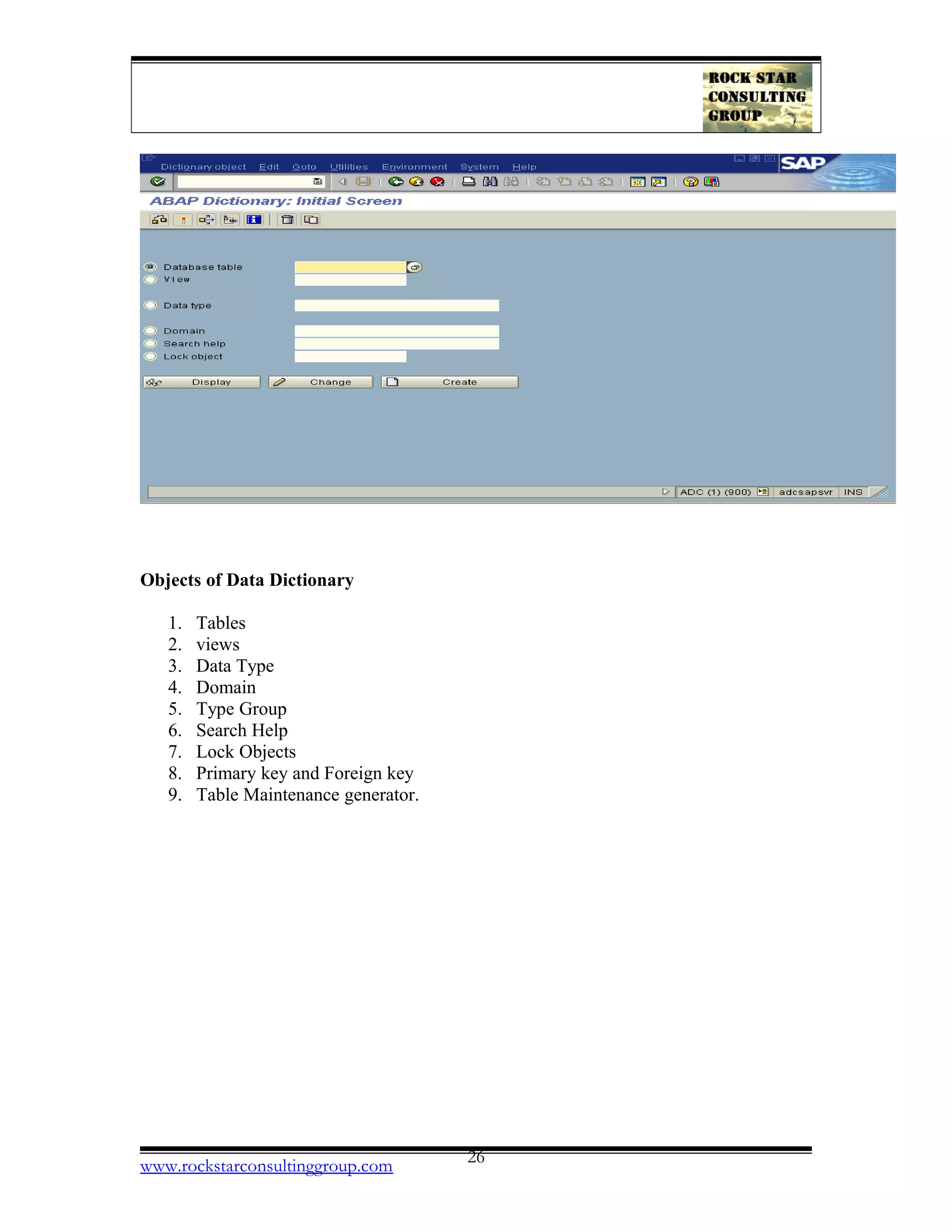 Objects of Data Dictionary
1. Tables
2. views
3. Data Type
4. Domain
5. Type Group
6. Search Help
7. Lock Objects
8. Primary key and Foreign key
9. Table Maintenance generator.
www.rockstarconsultinggroup.com 26
 