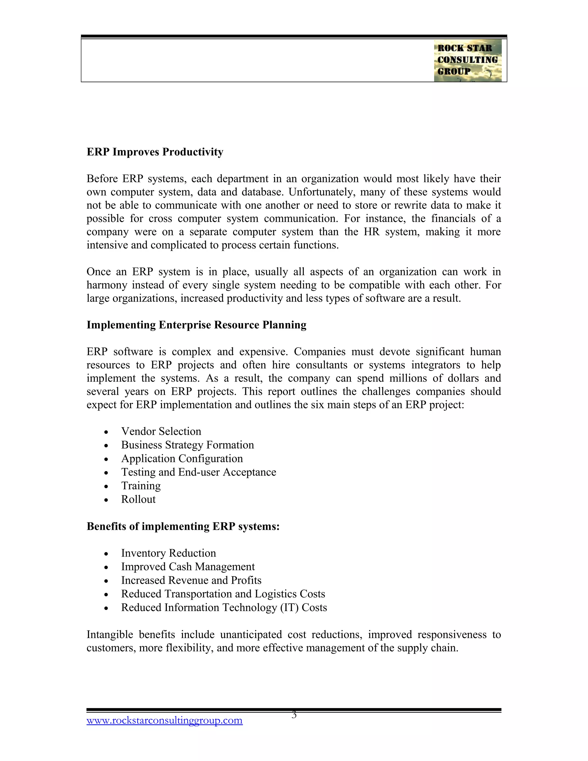 ERP Improves Productivity
Before ERP systems, each department in an organization would most likely have their
own computer system, data and database. Unfortunately, many of these systems would
not be able to communicate with one another or need to store or rewrite data to make it
possible for cross computer system communication. For instance, the financials of a
company were on a separate computer system than the HR system, making it more
intensive and complicated to process certain functions.
Once an ERP system is in place, usually all aspects of an organization can work in
harmony instead of every single system needing to be compatible with each other. For
large organizations, increased productivity and less types of software are a result.
Implementing Enterprise Resource Planning
ERP software is complex and expensive. Companies must devote significant human
resources to ERP projects and often hire consultants or systems integrators to help
implement the systems. As a result, the company can spend millions of dollars and
several years on ERP projects. This report outlines the challenges companies should
expect for ERP implementation and outlines the six main steps of an ERP project:
• Vendor Selection
• Business Strategy Formation
• Application Configuration
• Testing and End-user Acceptance
• Training
• Rollout
Benefits of implementing ERP systems:
• Inventory Reduction
• Improved Cash Management
• Increased Revenue and Profits
• Reduced Transportation and Logistics Costs
• Reduced Information Technology (IT) Costs
Intangible benefits include unanticipated cost reductions, improved responsiveness to
customers, more flexibility, and more effective management of the supply chain.
www.rockstarconsultinggroup.com 3
 