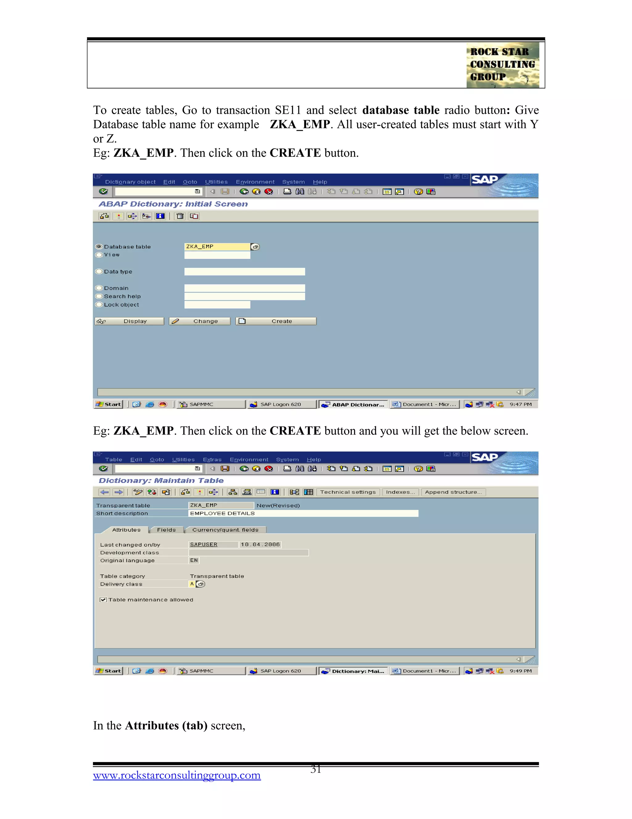 To create tables, Go to transaction SE11 and select database table radio button: Give
Database table name for example ZKA_EMP. All user-created tables must start with Y
or Z.
Eg: ZKA_EMP. Then click on the CREATE button.
Eg: ZKA_EMP. Then click on the CREATE button and you will get the below screen.
In the Attributes (tab) screen,
www.rockstarconsultinggroup.com 31
 