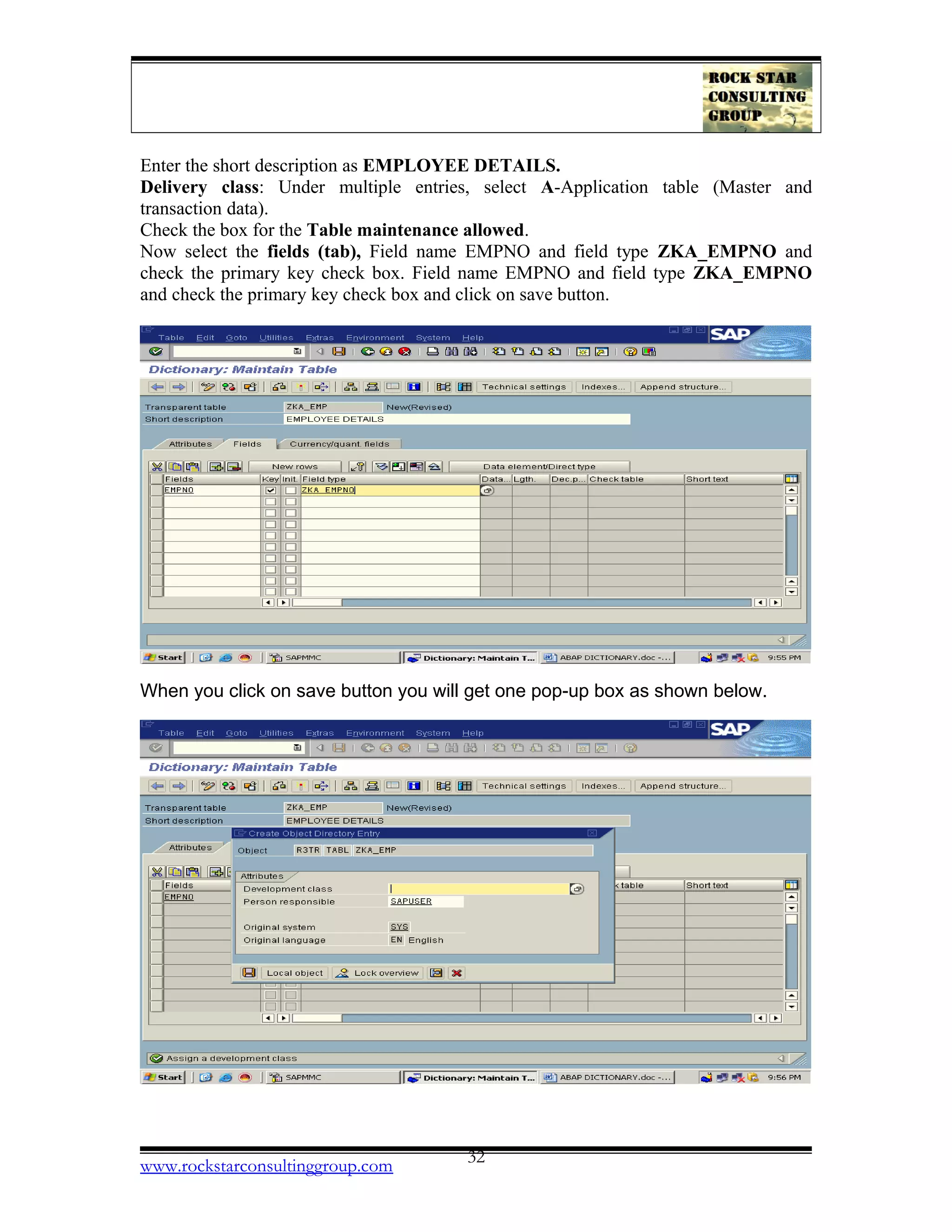 Enter the short description as EMPLOYEE DETAILS.
Delivery class: Under multiple entries, select A-Application table (Master and
transaction data).
Check the box for the Table maintenance allowed.
Now select the fields (tab), Field name EMPNO and field type ZKA_EMPNO and
check the primary key check box. Field name EMPNO and field type ZKA_EMPNO
and check the primary key check box and click on save button.
When you click on save button you will get one pop-up box as shown below.
www.rockstarconsultinggroup.com 32
 