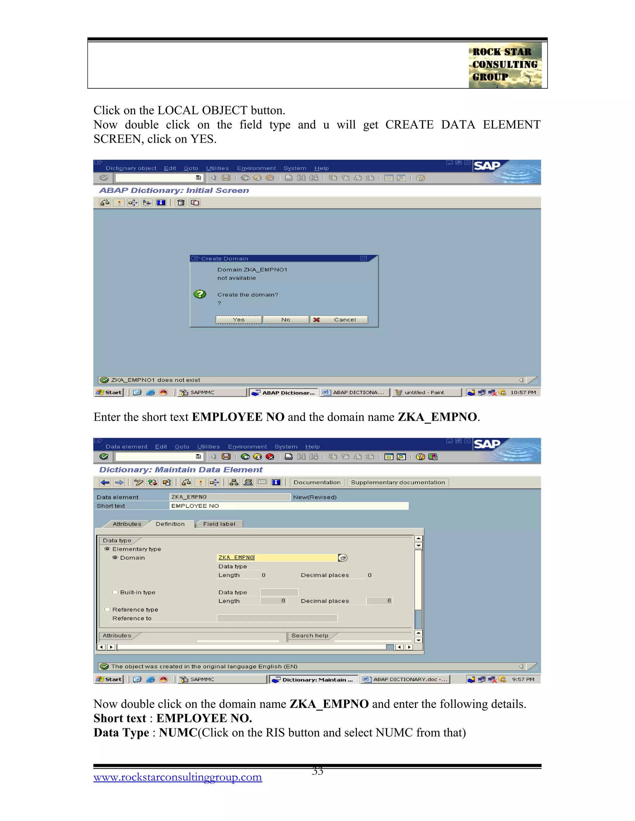 Click on the LOCAL OBJECT button.
Now double click on the field type and u will get CREATE DATA ELEMENT
SCREEN, click on YES.
Enter the short text EMPLOYEE NO and the domain name ZKA_EMPNO.
Now double click on the domain name ZKA_EMPNO and enter the following details.
Short text : EMPLOYEE NO.
Data Type : NUMC(Click on the RIS button and select NUMC from that)
www.rockstarconsultinggroup.com 33
 