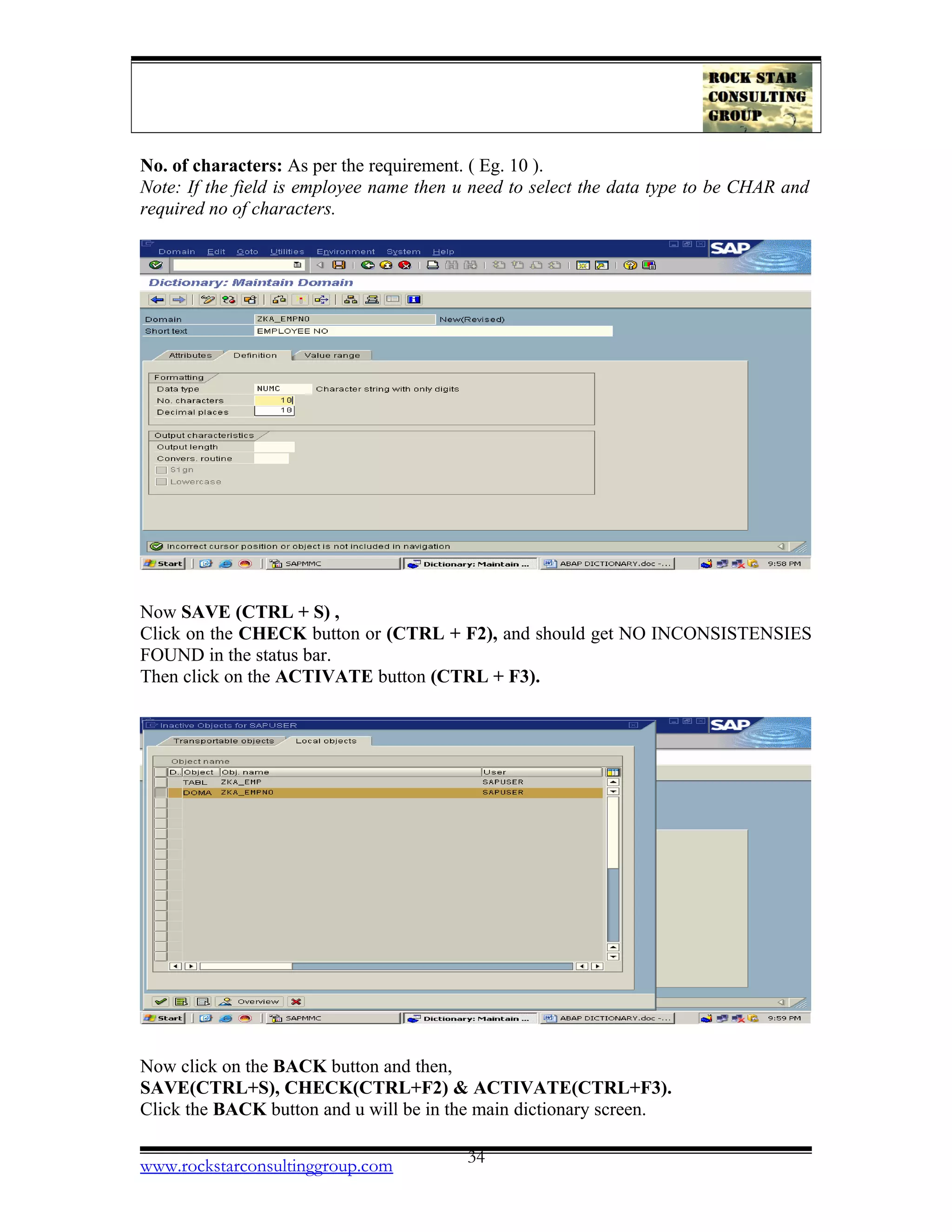 No. of characters: As per the requirement. ( Eg. 10 ).
Note: If the field is employee name then u need to select the data type to be CHAR and
required no of characters.
Now SAVE (CTRL + S) ,
Click on the CHECK button or (CTRL + F2), and should get NO INCONSISTENSIES
FOUND in the status bar.
Then click on the ACTIVATE button (CTRL + F3).
Now click on the BACK button and then,
SAVE(CTRL+S), CHECK(CTRL+F2) & ACTIVATE(CTRL+F3).
Click the BACK button and u will be in the main dictionary screen.
www.rockstarconsultinggroup.com 34
 