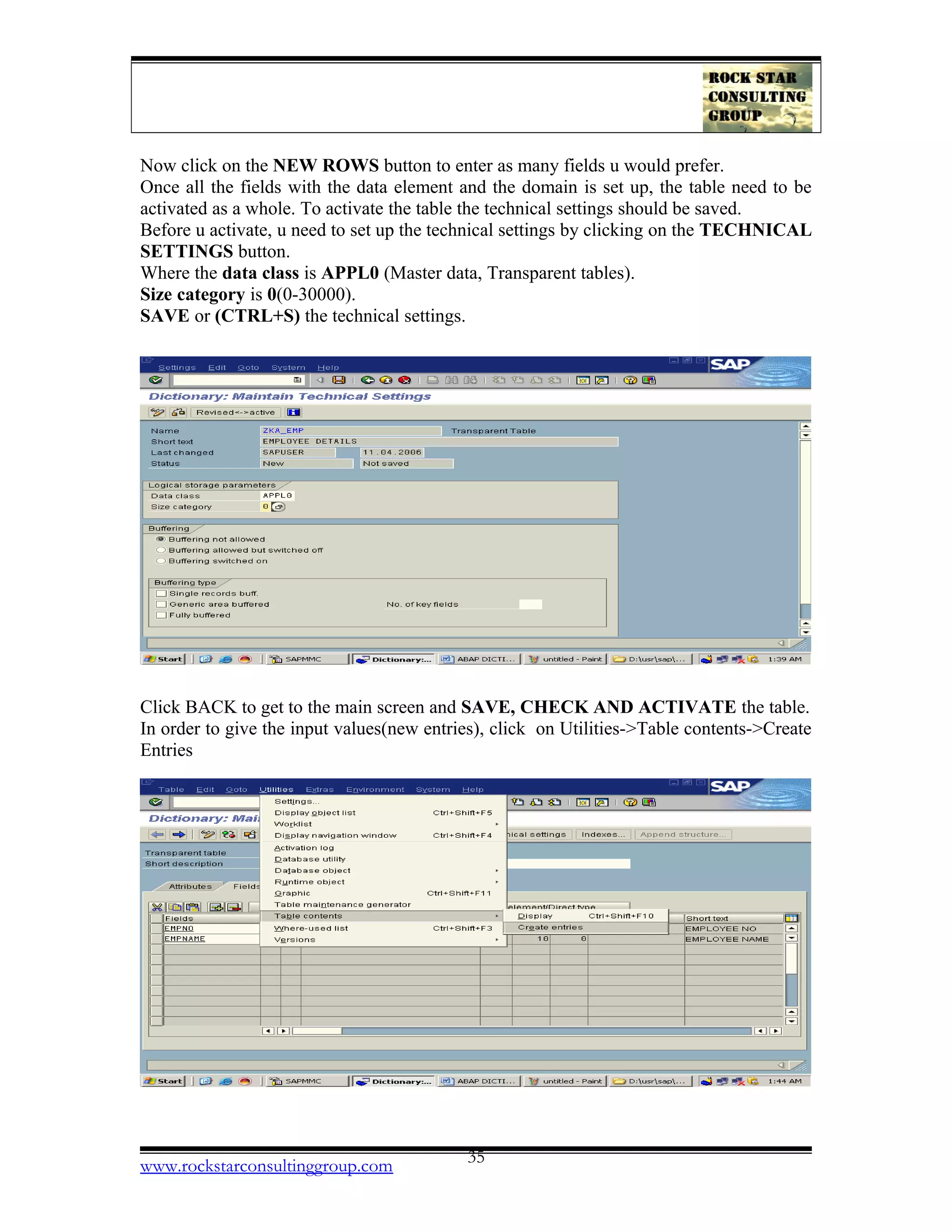 Now click on the NEW ROWS button to enter as many fields u would prefer.
Once all the fields with the data element and the domain is set up, the table need to be
activated as a whole. To activate the table the technical settings should be saved.
Before u activate, u need to set up the technical settings by clicking on the TECHNICAL
SETTINGS button.
Where the data class is APPL0 (Master data, Transparent tables).
Size category is 0(0-30000).
SAVE or (CTRL+S) the technical settings.
Click BACK to get to the main screen and SAVE, CHECK AND ACTIVATE the table.
In order to give the input values(new entries), click on Utilities->Table contents->Create
Entries
www.rockstarconsultinggroup.com 35
 