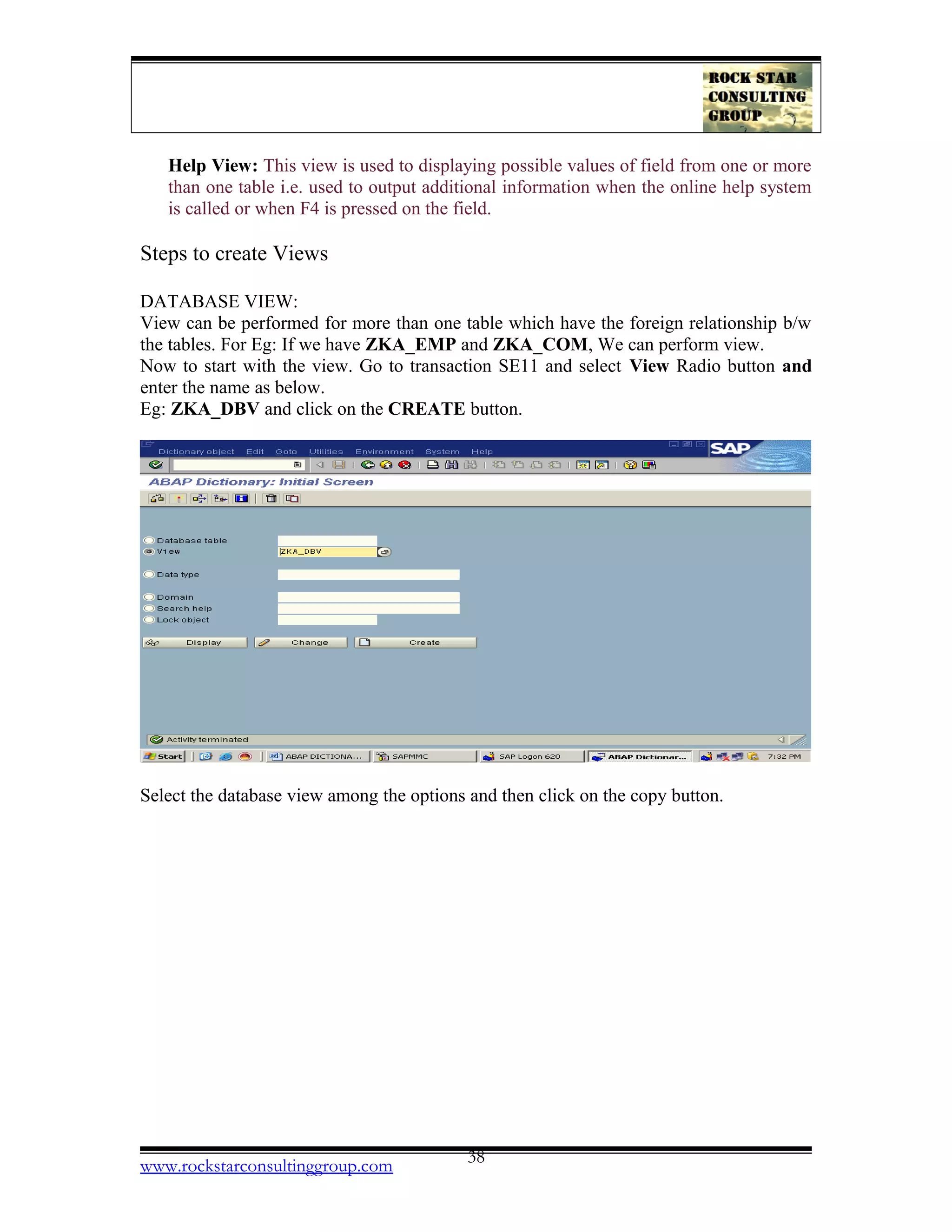 Help View: This view is used to displaying possible values of field from one or more
than one table i.e. used to output additional information when the online help system
is called or when F4 is pressed on the field.
Steps to create Views
DATABASE VIEW:
View can be performed for more than one table which have the foreign relationship b/w
the tables. For Eg: If we have ZKA_EMP and ZKA_COM, We can perform view.
Now to start with the view. Go to transaction SE11 and select View Radio button and
enter the name as below.
Eg: ZKA_DBV and click on the CREATE button.
Select the database view among the options and then click on the copy button.
www.rockstarconsultinggroup.com 38
 