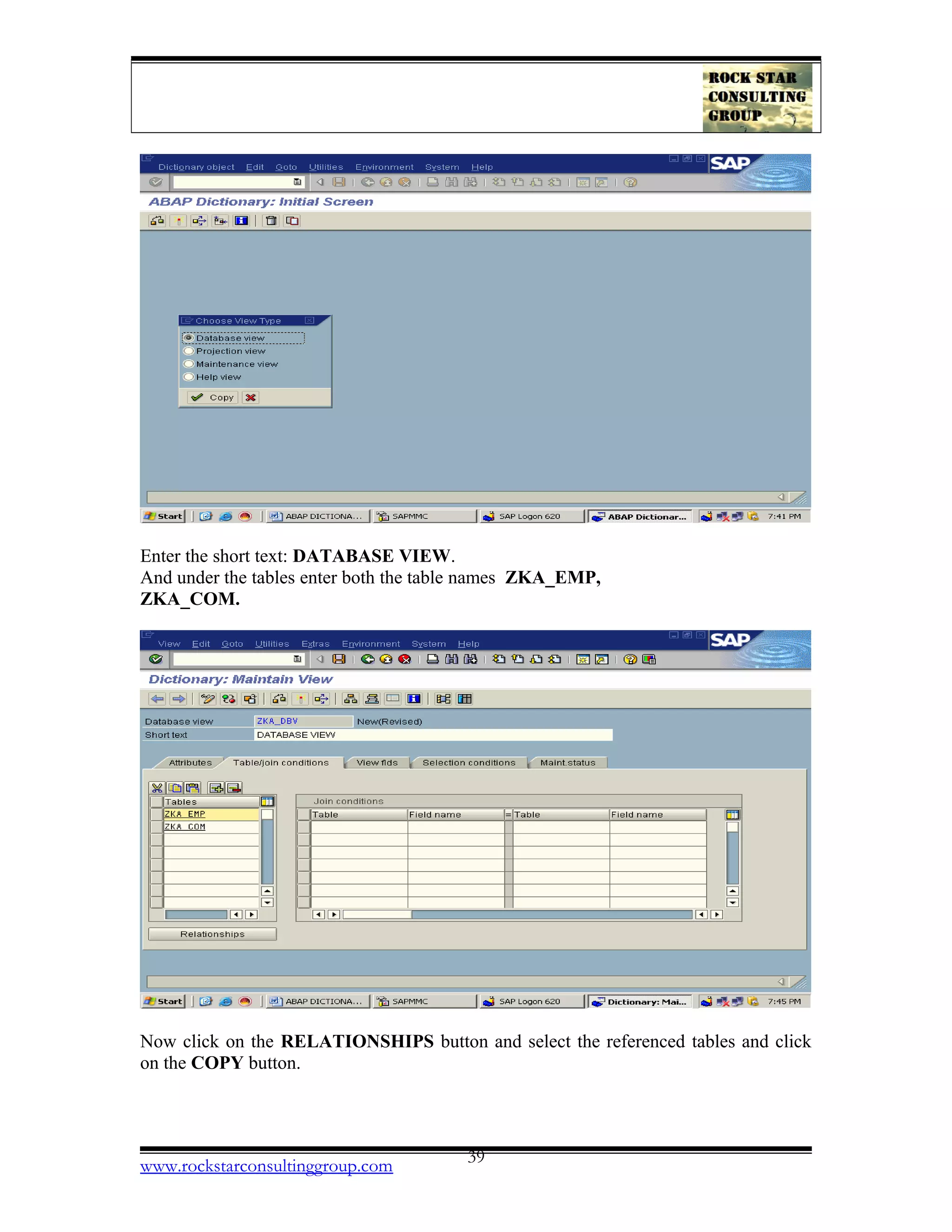 Enter the short text: DATABASE VIEW.
And under the tables enter both the table names ZKA_EMP,
ZKA_COM.
Now click on the RELATIONSHIPS button and select the referenced tables and click
on the COPY button.
www.rockstarconsultinggroup.com 39
 
