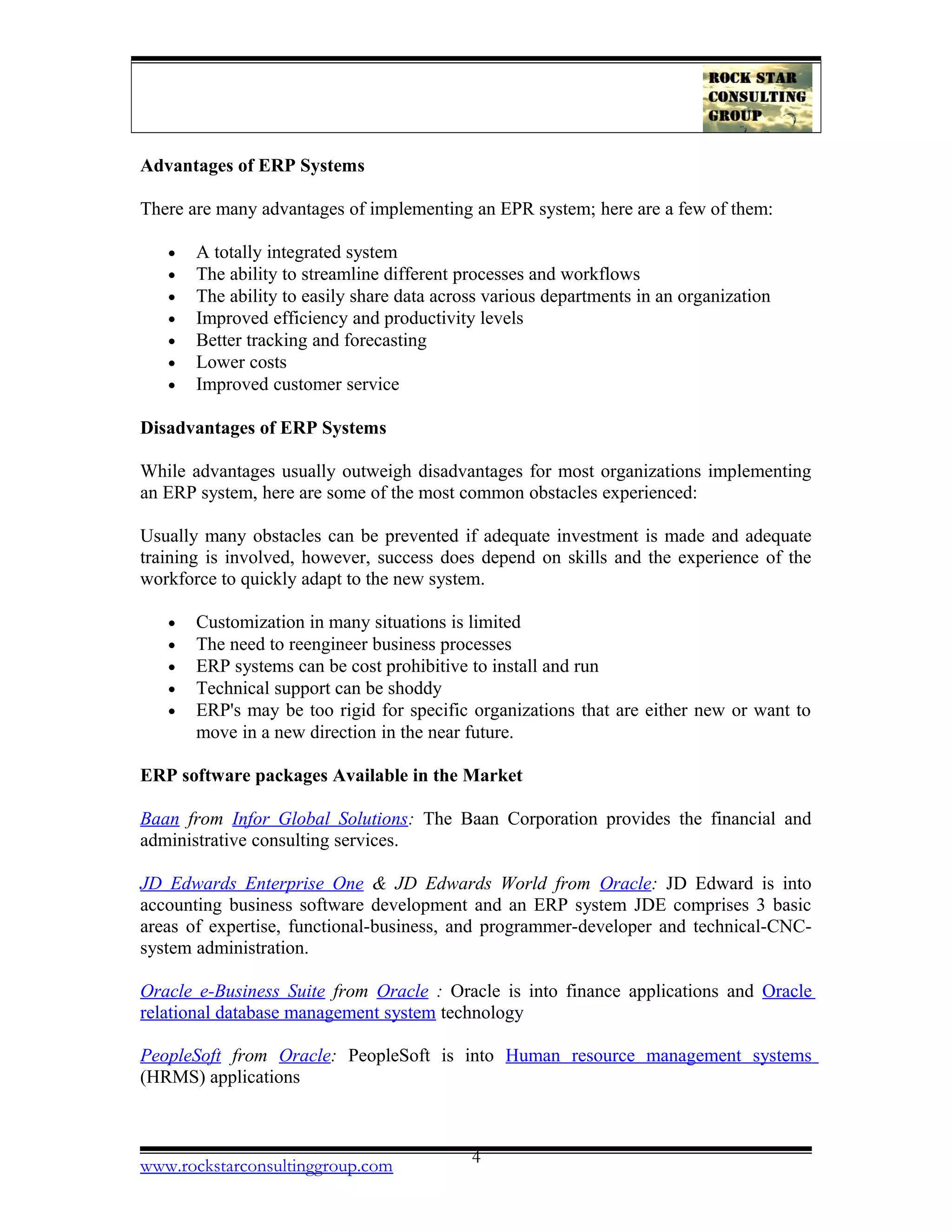 Advantages of ERP Systems
There are many advantages of implementing an EPR system; here are a few of them:
• A totally integrated system
• The ability to streamline different processes and workflows
• The ability to easily share data across various departments in an organization
• Improved efficiency and productivity levels
• Better tracking and forecasting
• Lower costs
• Improved customer service
Disadvantages of ERP Systems
While advantages usually outweigh disadvantages for most organizations implementing
an ERP system, here are some of the most common obstacles experienced:
Usually many obstacles can be prevented if adequate investment is made and adequate
training is involved, however, success does depend on skills and the experience of the
workforce to quickly adapt to the new system.
• Customization in many situations is limited
• The need to reengineer business processes
• ERP systems can be cost prohibitive to install and run
• Technical support can be shoddy
• ERP's may be too rigid for specific organizations that are either new or want to
move in a new direction in the near future.
ERP software packages Available in the Market
Baan from Infor Global Solutions: The Baan Corporation provides the financial and
administrative consulting services.
JD Edwards Enterprise One & JD Edwards World from Oracle: JD Edward is into
accounting business software development and an ERP system JDE comprises 3 basic
areas of expertise, functional-business, and programmer-developer and technical-CNC-
system administration.
Oracle e-Business Suite from Oracle : Oracle is into finance applications and Oracle
relational database management system technology
PeopleSoft from Oracle: PeopleSoft is into Human resource management systems
(HRMS) applications
www.rockstarconsultinggroup.com 4
 