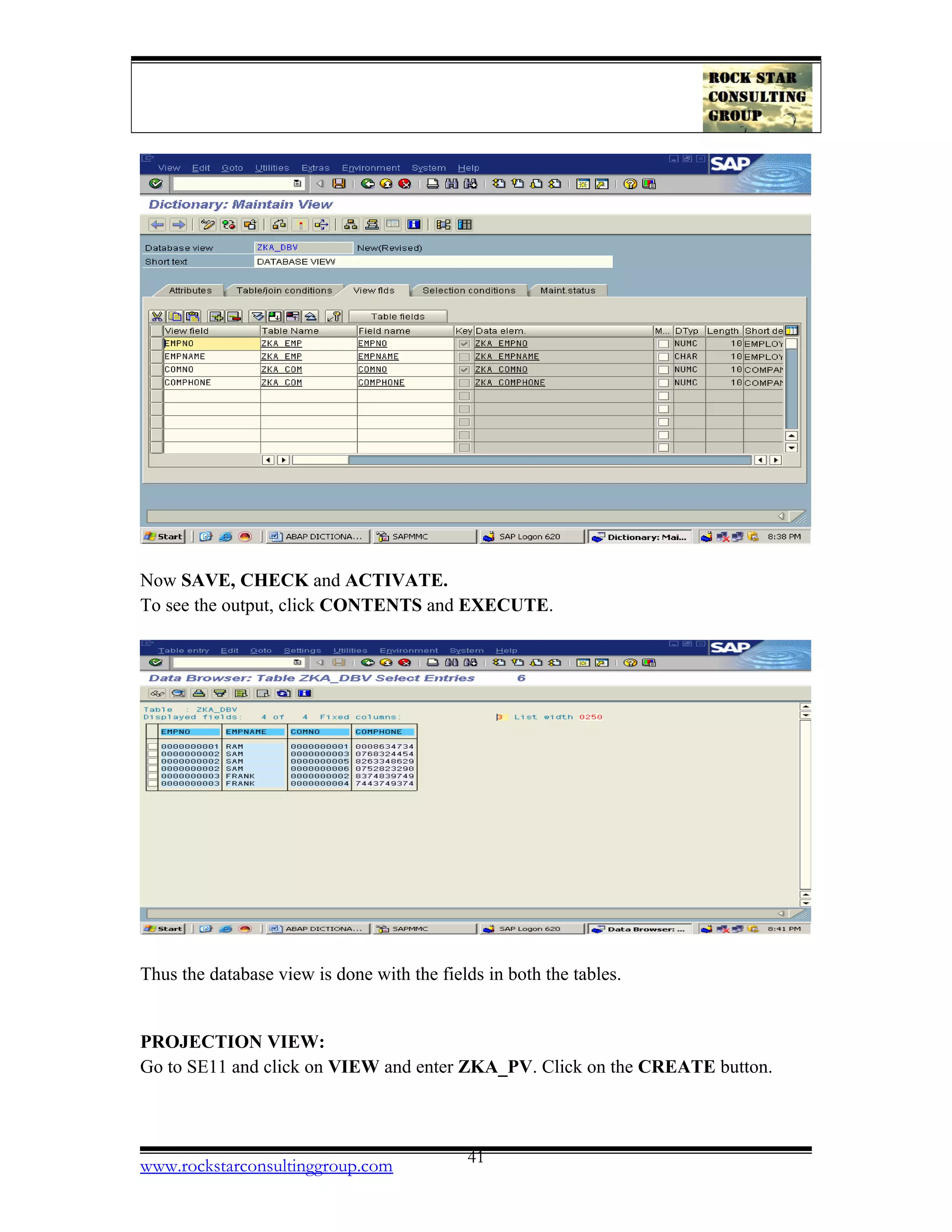 Now SAVE, CHECK and ACTIVATE.
To see the output, click CONTENTS and EXECUTE.
Thus the database view is done with the fields in both the tables.
PROJECTION VIEW:
Go to SE11 and click on VIEW and enter ZKA_PV. Click on the CREATE button.
www.rockstarconsultinggroup.com 41
 
