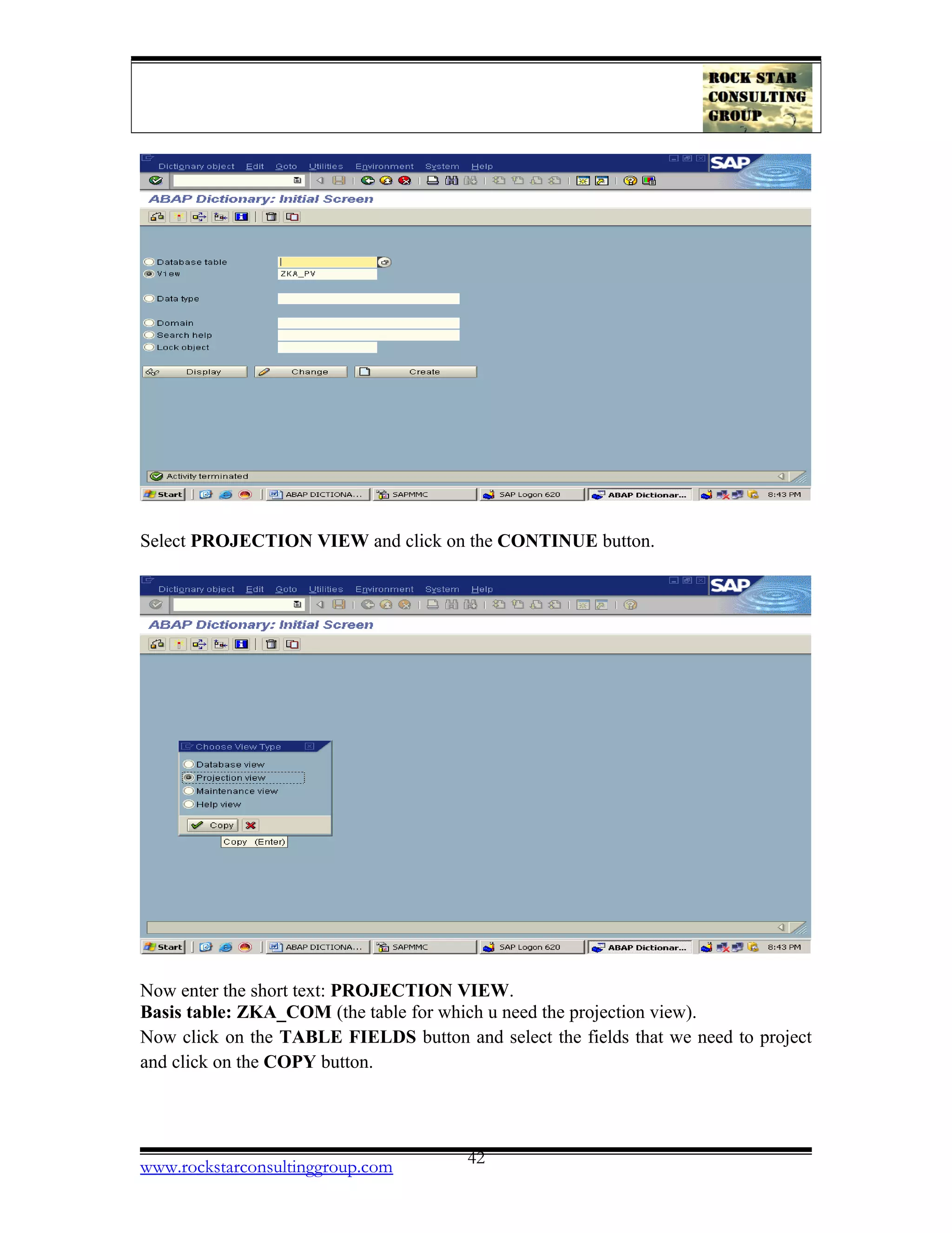 Select PROJECTION VIEW and click on the CONTINUE button.
Now enter the short text: PROJECTION VIEW.
Basis table: ZKA_COM (the table for which u need the projection view).
Now click on the TABLE FIELDS button and select the fields that we need to project
and click on the COPY button.
www.rockstarconsultinggroup.com 42
 