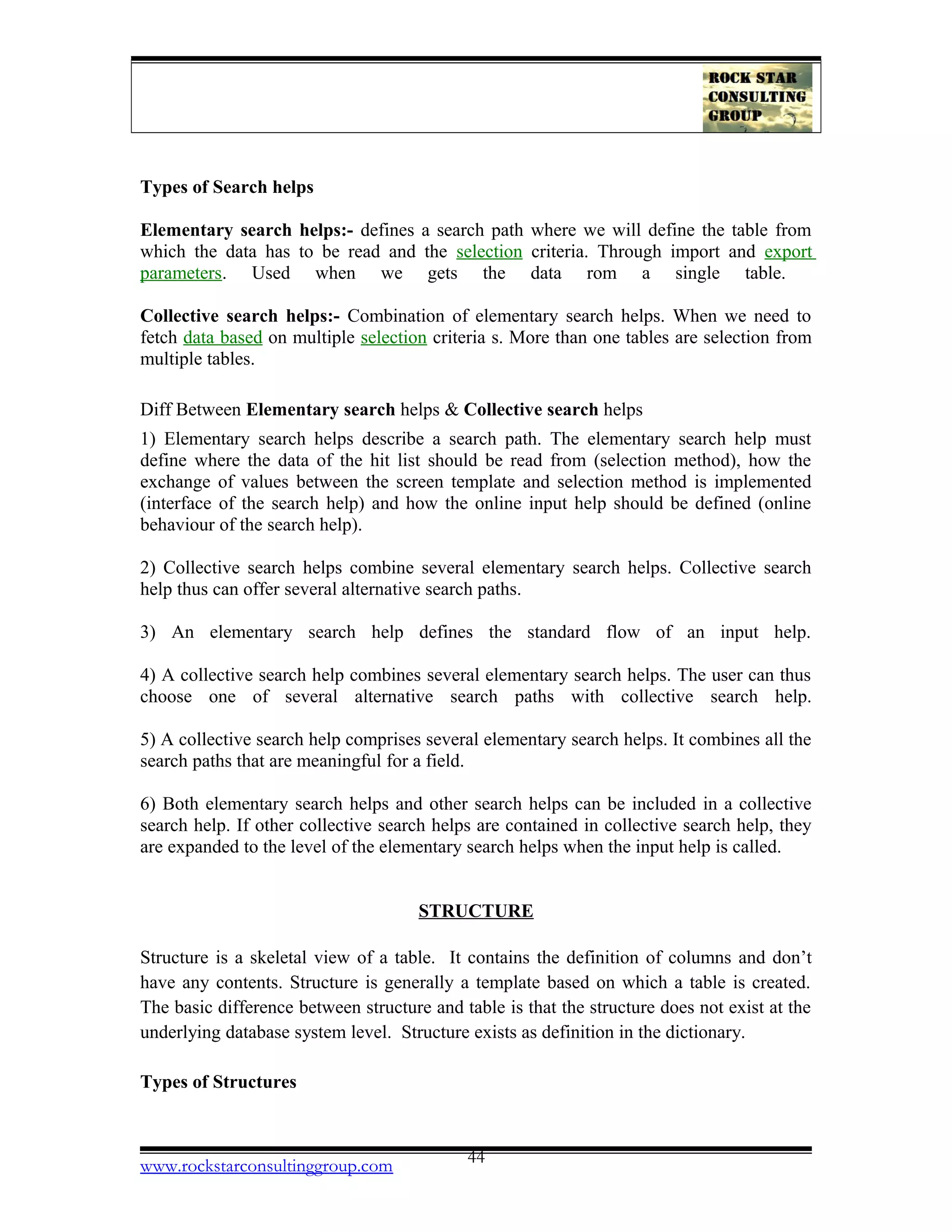 Types of Search helps
Elementary search helps:- defines a search path where we will define the table from
which the data has to be read and the selection criteria. Through import and export
parameters. Used when we gets the data rom a single table.
Collective search helps:- Combination of elementary search helps. When we need to
fetch data based on multiple selection criteria s. More than one tables are selection from
multiple tables.
Diff Between Elementary search helps & Collective search helps
1) Elementary search helps describe a search path. The elementary search help must
define where the data of the hit list should be read from (selection method), how the
exchange of values between the screen template and selection method is implemented
(interface of the search help) and how the online input help should be defined (online
behaviour of the search help).
2) Collective search helps combine several elementary search helps. Collective search
help thus can offer several alternative search paths.
3) An elementary search help defines the standard flow of an input help.
4) A collective search help combines several elementary search helps. The user can thus
choose one of several alternative search paths with collective search help.
5) A collective search help comprises several elementary search helps. It combines all the
search paths that are meaningful for a field.
6) Both elementary search helps and other search helps can be included in a collective
search help. If other collective search helps are contained in collective search help, they
are expanded to the level of the elementary search helps when the input help is called.
STRUCTURE
Structure is a skeletal view of a table. It contains the definition of columns and don’t
have any contents. Structure is generally a template based on which a table is created.
The basic difference between structure and table is that the structure does not exist at the
underlying database system level. Structure exists as definition in the dictionary.
Types of Structures
www.rockstarconsultinggroup.com 44
 
