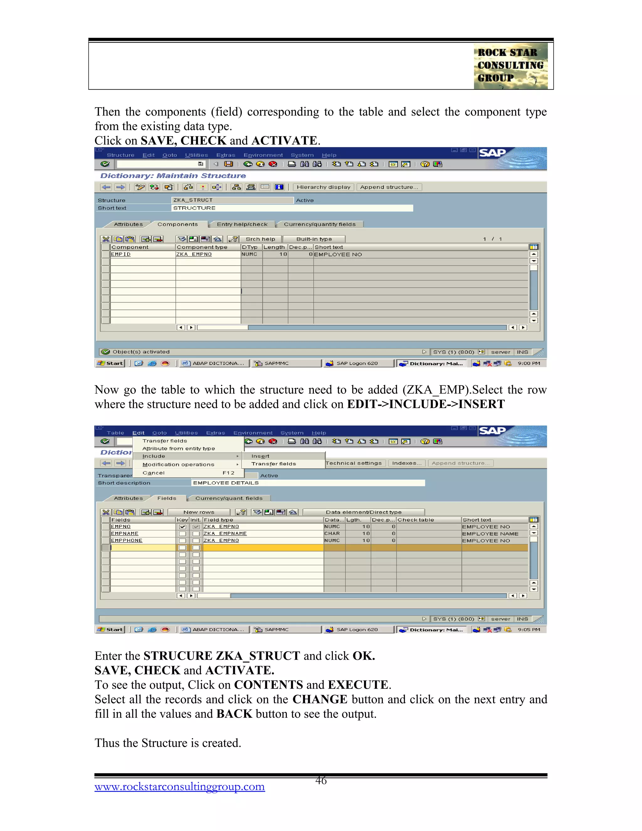 Then the components (field) corresponding to the table and select the component type
from the existing data type.
Click on SAVE, CHECK and ACTIVATE.
Now go the table to which the structure need to be added (ZKA_EMP).Select the row
where the structure need to be added and click on EDIT->INCLUDE->INSERT
Enter the STRUCURE ZKA_STRUCT and click OK.
SAVE, CHECK and ACTIVATE.
To see the output, Click on CONTENTS and EXECUTE.
Select all the records and click on the CHANGE button and click on the next entry and
fill in all the values and BACK button to see the output.
Thus the Structure is created.
www.rockstarconsultinggroup.com 46
 