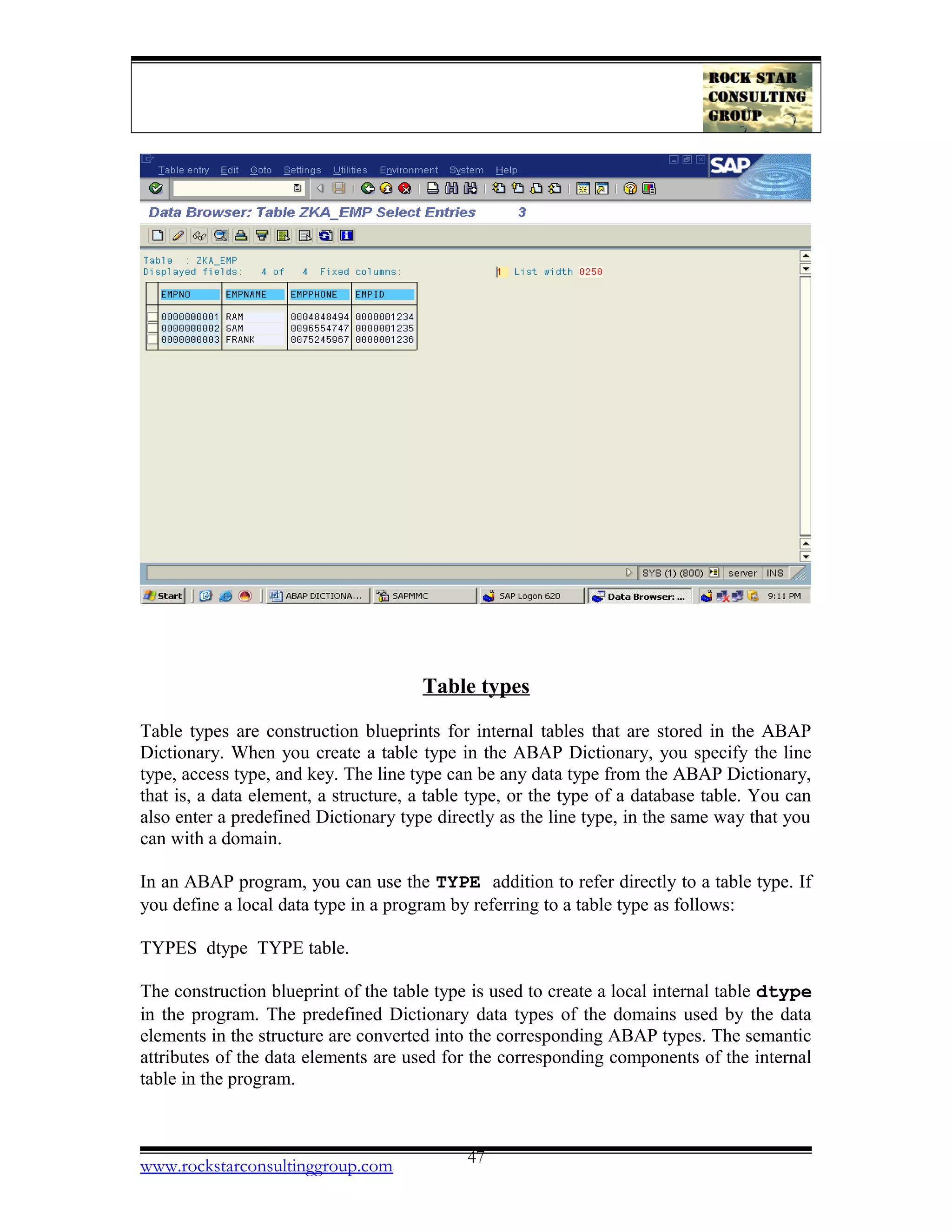 Table types
Table types are construction blueprints for internal tables that are stored in the ABAP
Dictionary. When you create a table type in the ABAP Dictionary, you specify the line
type, access type, and key. The line type can be any data type from the ABAP Dictionary,
that is, a data element, a structure, a table type, or the type of a database table. You can
also enter a predefined Dictionary type directly as the line type, in the same way that you
can with a domain.
In an ABAP program, you can use the TYPE addition to refer directly to a table type. If
you define a local data type in a program by referring to a table type as follows:
TYPES dtype TYPE table.
The construction blueprint of the table type is used to create a local internal table dtype
in the program. The predefined Dictionary data types of the domains used by the data
elements in the structure are converted into the corresponding ABAP types. The semantic
attributes of the data elements are used for the corresponding components of the internal
table in the program.
www.rockstarconsultinggroup.com 47
 