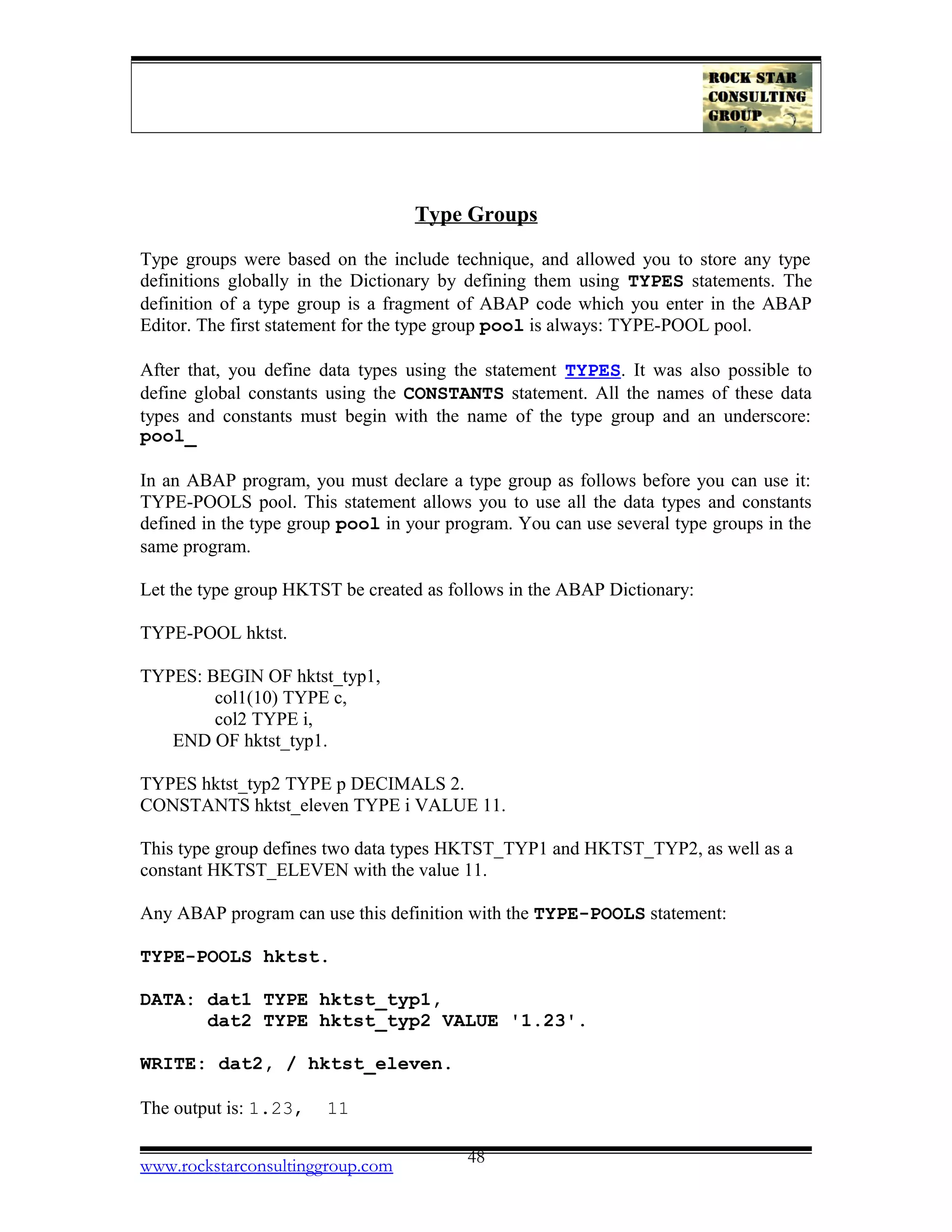 Type Groups
Type groups were based on the include technique, and allowed you to store any type
definitions globally in the Dictionary by defining them using TYPES statements. The
definition of a type group is a fragment of ABAP code which you enter in the ABAP
Editor. The first statement for the type group pool is always: TYPE-POOL pool.
After that, you define data types using the statement TYPES. It was also possible to
define global constants using the CONSTANTS statement. All the names of these data
types and constants must begin with the name of the type group and an underscore:
pool_
In an ABAP program, you must declare a type group as follows before you can use it:
TYPE-POOLS pool. This statement allows you to use all the data types and constants
defined in the type group pool in your program. You can use several type groups in the
same program.
Let the type group HKTST be created as follows in the ABAP Dictionary:
TYPE-POOL hktst.
TYPES: BEGIN OF hktst_typ1,
col1(10) TYPE c,
col2 TYPE i,
END OF hktst_typ1.
TYPES hktst_typ2 TYPE p DECIMALS 2.
CONSTANTS hktst_eleven TYPE i VALUE 11.
This type group defines two data types HKTST_TYP1 and HKTST_TYP2, as well as a
constant HKTST_ELEVEN with the value 11.
Any ABAP program can use this definition with the TYPE-POOLS statement:
TYPE-POOLS hktst.
DATA: dat1 TYPE hktst_typ1,
dat2 TYPE hktst_typ2 VALUE '1.23'.
WRITE: dat2, / hktst_eleven.
The output is: 1.23, 11
www.rockstarconsultinggroup.com 48
 