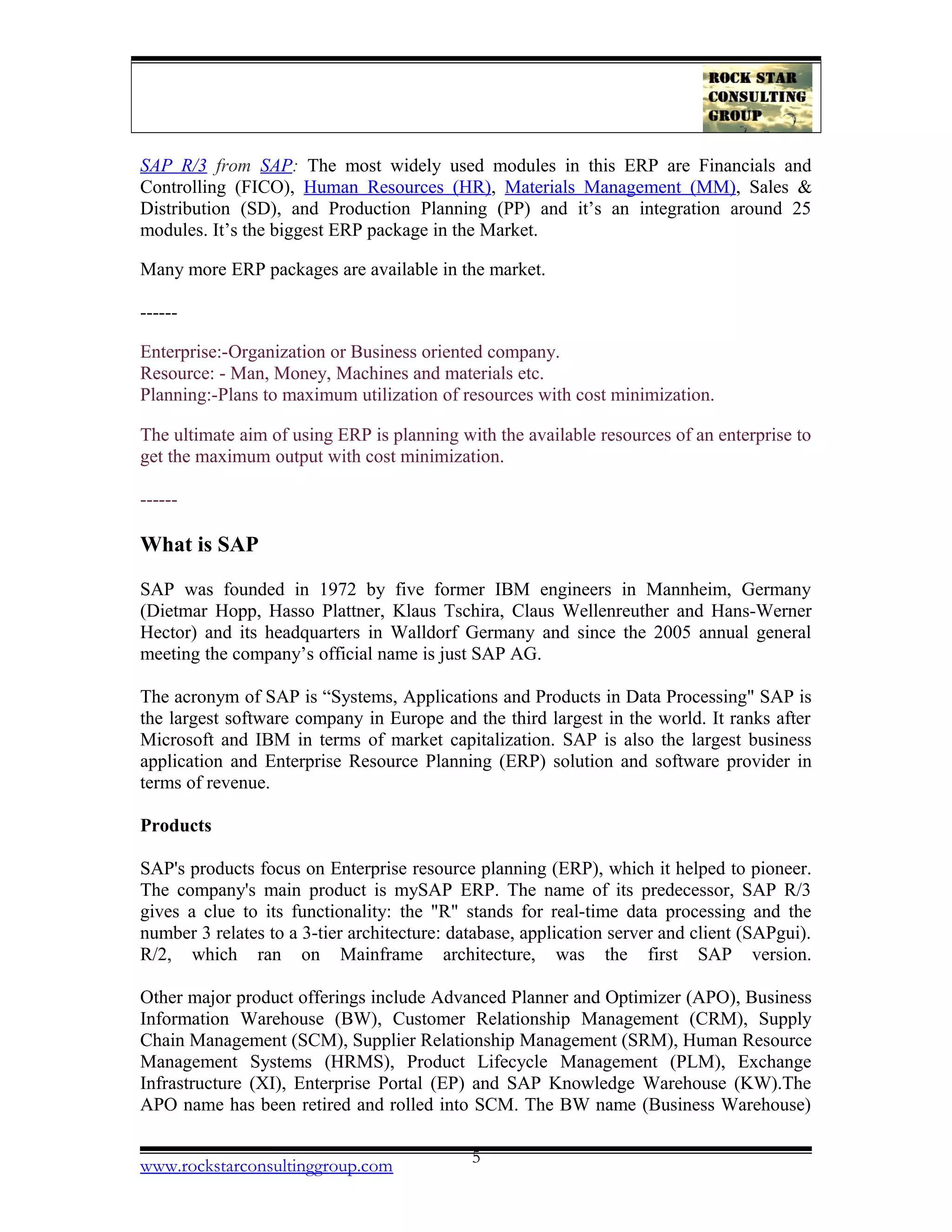 SAP R/3 from SAP: The most widely used modules in this ERP are Financials and
Controlling (FICO), Human Resources (HR), Materials Management (MM), Sales &
Distribution (SD), and Production Planning (PP) and it’s an integration around 25
modules. It’s the biggest ERP package in the Market.
Many more ERP packages are available in the market.
------
Enterprise:-Organization or Business oriented company.
Resource: - Man, Money, Machines and materials etc.
Planning:-Plans to maximum utilization of resources with cost minimization.
The ultimate aim of using ERP is planning with the available resources of an enterprise to
get the maximum output with cost minimization.
------
What is SAP
SAP was founded in 1972 by five former IBM engineers in Mannheim, Germany
(Dietmar Hopp, Hasso Plattner, Klaus Tschira, Claus Wellenreuther and Hans-Werner
Hector) and its headquarters in Walldorf Germany and since the 2005 annual general
meeting the company’s official name is just SAP AG.
The acronym of SAP is “Systems, Applications and Products in Data Processing" SAP is
the largest software company in Europe and the third largest in the world. It ranks after
Microsoft and IBM in terms of market capitalization. SAP is also the largest business
application and Enterprise Resource Planning (ERP) solution and software provider in
terms of revenue.
Products
SAP's products focus on Enterprise resource planning (ERP), which it helped to pioneer.
The company's main product is mySAP ERP. The name of its predecessor, SAP R/3
gives a clue to its functionality: the "R" stands for real-time data processing and the
number 3 relates to a 3-tier architecture: database, application server and client (SAPgui).
R/2, which ran on Mainframe architecture, was the first SAP version.
Other major product offerings include Advanced Planner and Optimizer (APO), Business
Information Warehouse (BW), Customer Relationship Management (CRM), Supply
Chain Management (SCM), Supplier Relationship Management (SRM), Human Resource
Management Systems (HRMS), Product Lifecycle Management (PLM), Exchange
Infrastructure (XI), Enterprise Portal (EP) and SAP Knowledge Warehouse (KW).The
APO name has been retired and rolled into SCM. The BW name (Business Warehouse)
www.rockstarconsultinggroup.com 5
 