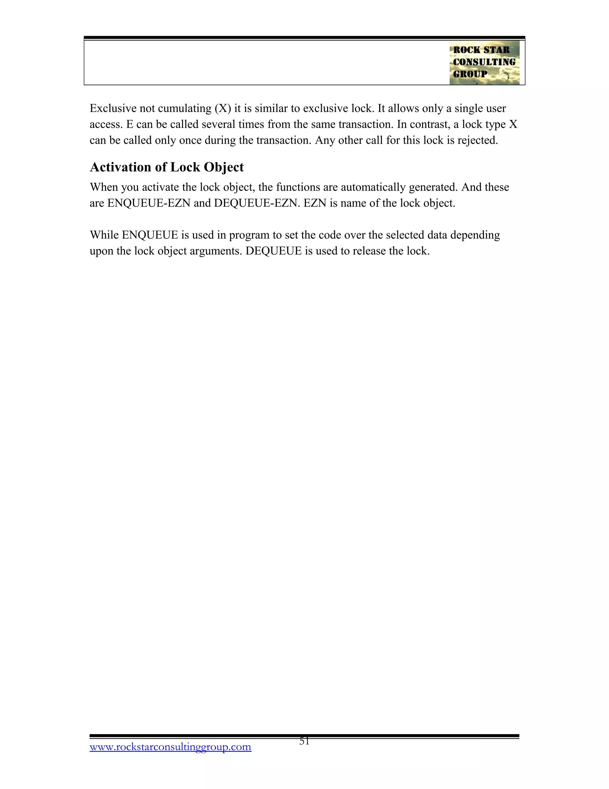 Exclusive not cumulating (X) it is similar to exclusive lock. It allows only a single user
access. E can be called several times from the same transaction. In contrast, a lock type X
can be called only once during the transaction. Any other call for this lock is rejected.
Activation of Lock Object
When you activate the lock object, the functions are automatically generated. And these
are ENQUEUE-EZN and DEQUEUE-EZN. EZN is name of the lock object.
While ENQUEUE is used in program to set the code over the selected data depending
upon the lock object arguments. DEQUEUE is used to release the lock.
www.rockstarconsultinggroup.com 51
 