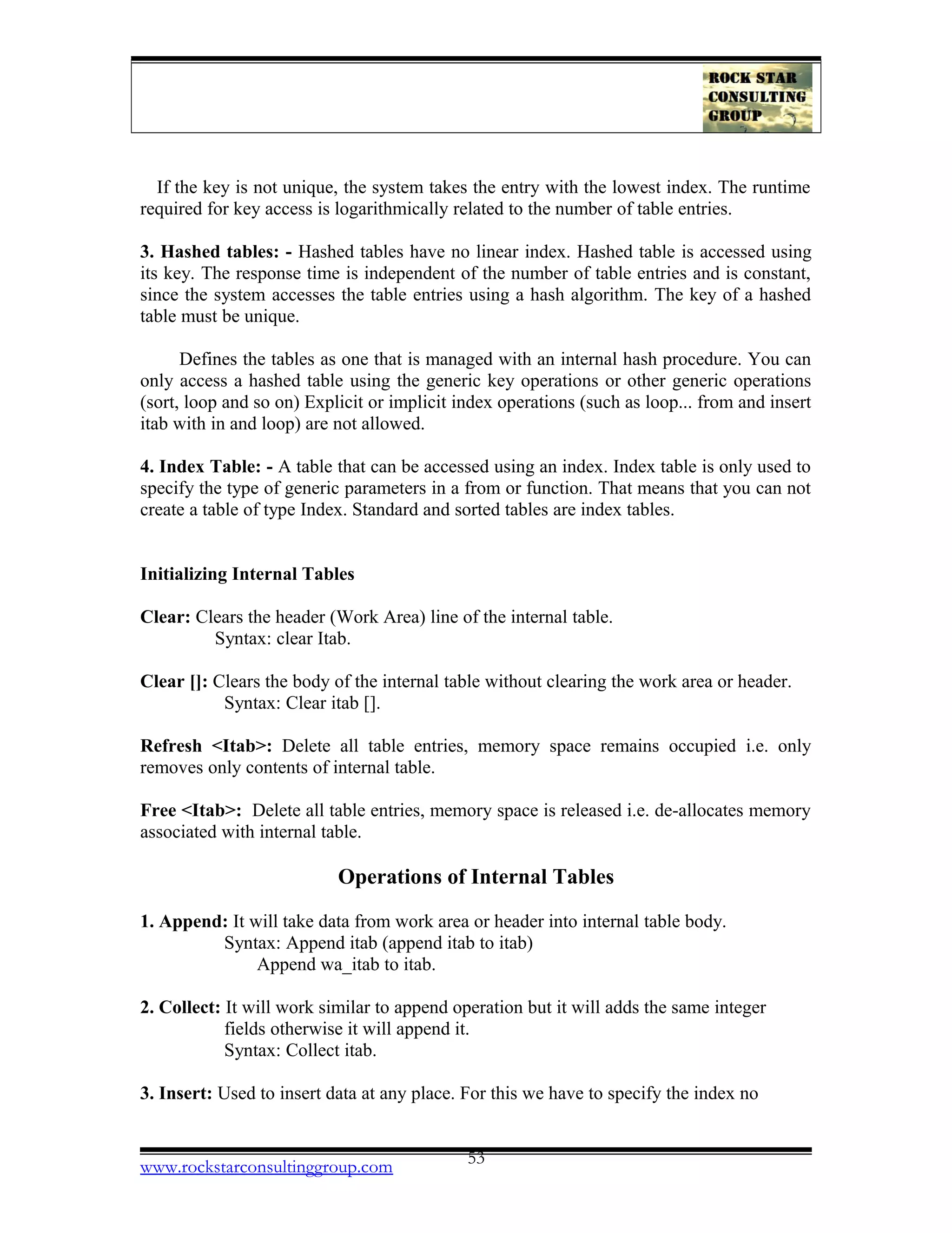 If the key is not unique, the system takes the entry with the lowest index. The runtime
required for key access is logarithmically related to the number of table entries.
3. Hashed tables: - Hashed tables have no linear index. Hashed table is accessed using
its key. The response time is independent of the number of table entries and is constant,
since the system accesses the table entries using a hash algorithm. The key of a hashed
table must be unique.
Defines the tables as one that is managed with an internal hash procedure. You can
only access a hashed table using the generic key operations or other generic operations
(sort, loop and so on) Explicit or implicit index operations (such as loop... from and insert
itab with in and loop) are not allowed.
4. Index Table: - A table that can be accessed using an index. Index table is only used to
specify the type of generic parameters in a from or function. That means that you can not
create a table of type Index. Standard and sorted tables are index tables.
Initializing Internal Tables
Clear: Clears the header (Work Area) line of the internal table.
Syntax: clear Itab.
Clear []: Clears the body of the internal table without clearing the work area or header.
Syntax: Clear itab [].
Refresh <Itab>: Delete all table entries, memory space remains occupied i.e. only
removes only contents of internal table.
Free <Itab>: Delete all table entries, memory space is released i.e. de-allocates memory
associated with internal table.
Operations of Internal Tables
1. Append: It will take data from work area or header into internal table body.
Syntax: Append itab (append itab to itab)
Append wa_itab to itab.
2. Collect: It will work similar to append operation but it will adds the same integer
fields otherwise it will append it.
Syntax: Collect itab.
3. Insert: Used to insert data at any place. For this we have to specify the index no
www.rockstarconsultinggroup.com 53
 