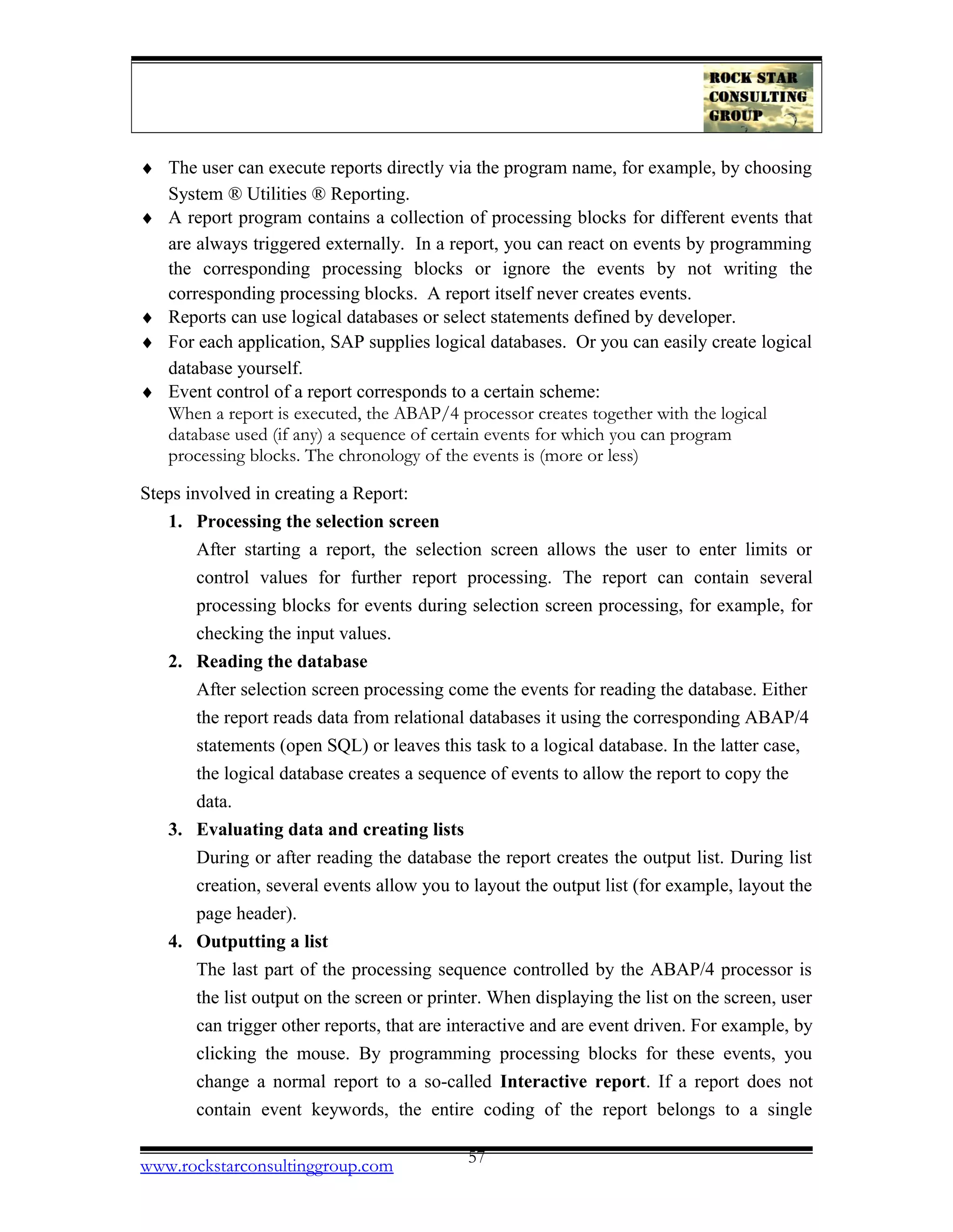 ♦ The user can execute reports directly via the program name, for example, by choosing
System ® Utilities ® Reporting.
♦ A report program contains a collection of processing blocks for different events that
are always triggered externally. In a report, you can react on events by programming
the corresponding processing blocks or ignore the events by not writing the
corresponding processing blocks. A report itself never creates events.
♦ Reports can use logical databases or select statements defined by developer.
♦ For each application, SAP supplies logical databases. Or you can easily create logical
database yourself.
♦ Event control of a report corresponds to a certain scheme:
When a report is executed, the ABAP/4 processor creates together with the logical
database used (if any) a sequence of certain events for which you can program
processing blocks. The chronology of the events is (more or less)
Steps involved in creating a Report:
1. Processing the selection screen
After starting a report, the selection screen allows the user to enter limits or
control values for further report processing. The report can contain several
processing blocks for events during selection screen processing, for example, for
checking the input values.
2. Reading the database
After selection screen processing come the events for reading the database. Either
the report reads data from relational databases it using the corresponding ABAP/4
statements (open SQL) or leaves this task to a logical database. In the latter case,
the logical database creates a sequence of events to allow the report to copy the
data.
3. Evaluating data and creating lists
During or after reading the database the report creates the output list. During list
creation, several events allow you to layout the output list (for example, layout the
page header).
4. Outputting a list
The last part of the processing sequence controlled by the ABAP/4 processor is
the list output on the screen or printer. When displaying the list on the screen, user
can trigger other reports, that are interactive and are event driven. For example, by
clicking the mouse. By programming processing blocks for these events, you
change a normal report to a so-called Interactive report. If a report does not
contain event keywords, the entire coding of the report belongs to a single
www.rockstarconsultinggroup.com 57
 