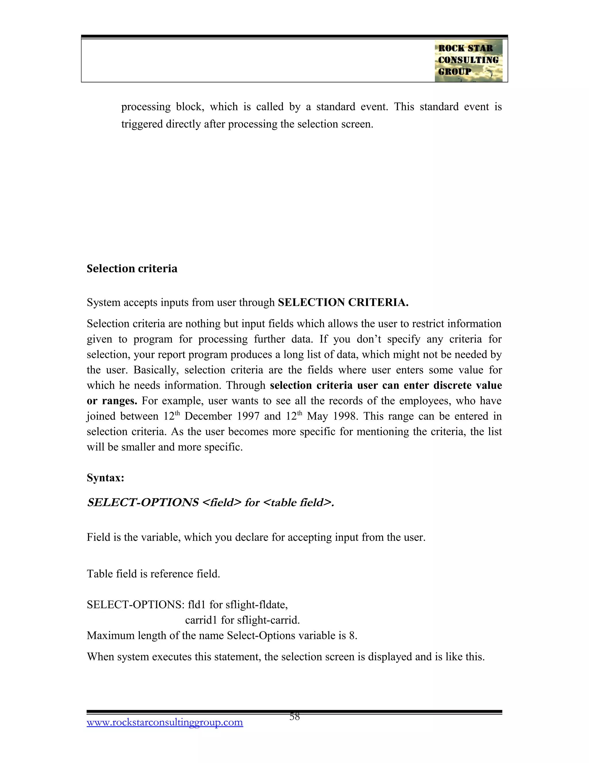 processing block, which is called by a standard event. This standard event is
triggered directly after processing the selection screen.
Selection criteria
System accepts inputs from user through SELECTION CRITERIA.
Selection criteria are nothing but input fields which allows the user to restrict information
given to program for processing further data. If you don’t specify any criteria for
selection, your report program produces a long list of data, which might not be needed by
the user. Basically, selection criteria are the fields where user enters some value for
which he needs information. Through selection criteria user can enter discrete value
or ranges. For example, user wants to see all the records of the employees, who have
joined between 12th
December 1997 and 12th
May 1998. This range can be entered in
selection criteria. As the user becomes more specific for mentioning the criteria, the list
will be smaller and more specific.
Syntax:
SELECT-OPTIONS <field> for <table field>.
Field is the variable, which you declare for accepting input from the user.
Table field is reference field.
SELECT-OPTIONS: fld1 for sflight-fldate,
carrid1 for sflight-carrid.
Maximum length of the name Select-Options variable is 8.
When system executes this statement, the selection screen is displayed and is like this.
www.rockstarconsultinggroup.com 58
 
