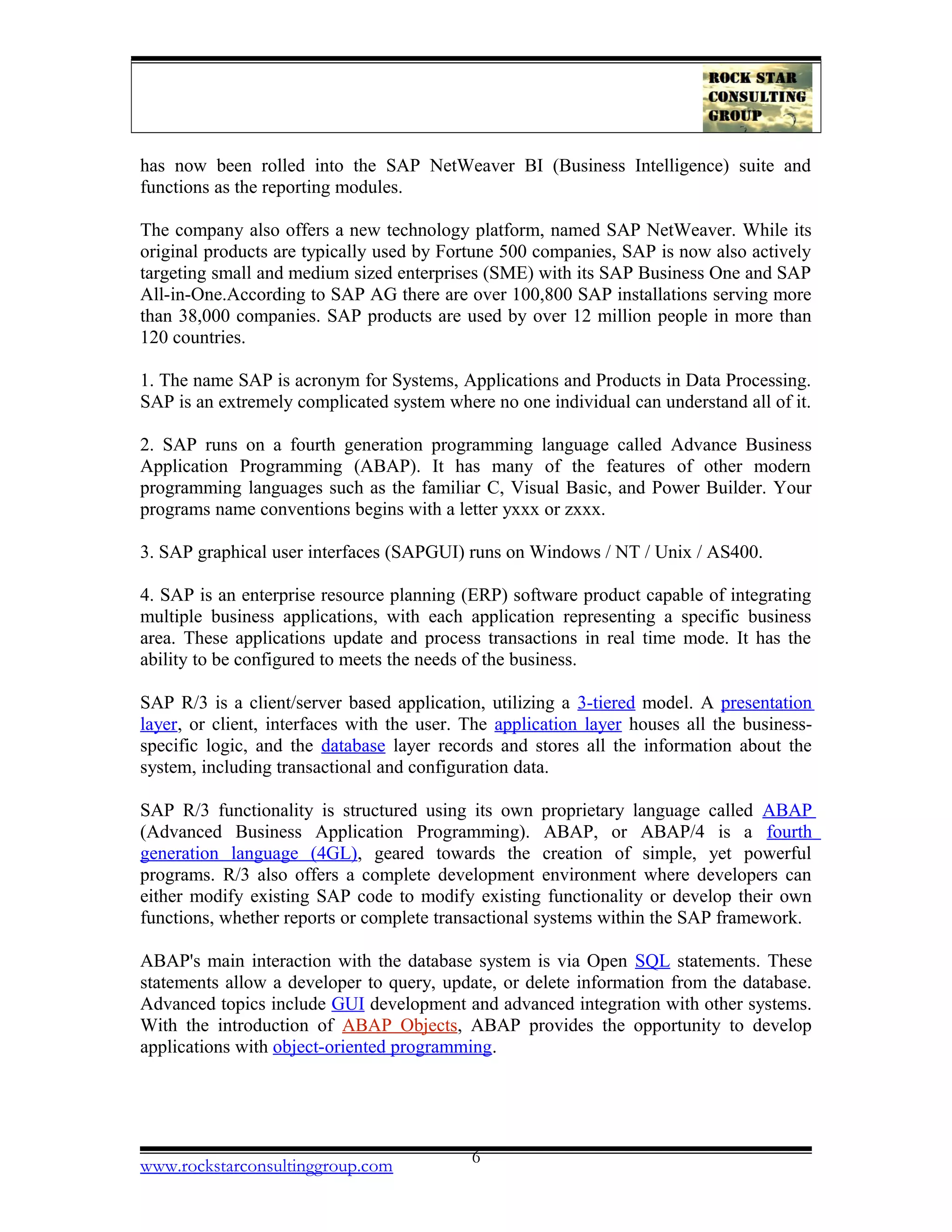 has now been rolled into the SAP NetWeaver BI (Business Intelligence) suite and
functions as the reporting modules.
The company also offers a new technology platform, named SAP NetWeaver. While its
original products are typically used by Fortune 500 companies, SAP is now also actively
targeting small and medium sized enterprises (SME) with its SAP Business One and SAP
All-in-One.According to SAP AG there are over 100,800 SAP installations serving more
than 38,000 companies. SAP products are used by over 12 million people in more than
120 countries.
1. The name SAP is acronym for Systems, Applications and Products in Data Processing.
SAP is an extremely complicated system where no one individual can understand all of it.
2. SAP runs on a fourth generation programming language called Advance Business
Application Programming (ABAP). It has many of the features of other modern
programming languages such as the familiar C, Visual Basic, and Power Builder. Your
programs name conventions begins with a letter yxxx or zxxx.
3. SAP graphical user interfaces (SAPGUI) runs on Windows / NT / Unix / AS400.
4. SAP is an enterprise resource planning (ERP) software product capable of integrating
multiple business applications, with each application representing a specific business
area. These applications update and process transactions in real time mode. It has the
ability to be configured to meets the needs of the business.
SAP R/3 is a client/server based application, utilizing a 3-tiered model. A presentation
layer, or client, interfaces with the user. The application layer houses all the business-
specific logic, and the database layer records and stores all the information about the
system, including transactional and configuration data.
SAP R/3 functionality is structured using its own proprietary language called ABAP
(Advanced Business Application Programming). ABAP, or ABAP/4 is a fourth
generation language (4GL), geared towards the creation of simple, yet powerful
programs. R/3 also offers a complete development environment where developers can
either modify existing SAP code to modify existing functionality or develop their own
functions, whether reports or complete transactional systems within the SAP framework.
ABAP's main interaction with the database system is via Open SQL statements. These
statements allow a developer to query, update, or delete information from the database.
Advanced topics include GUI development and advanced integration with other systems.
With the introduction of ABAP Objects, ABAP provides the opportunity to develop
applications with object-oriented programming.
www.rockstarconsultinggroup.com 6
 