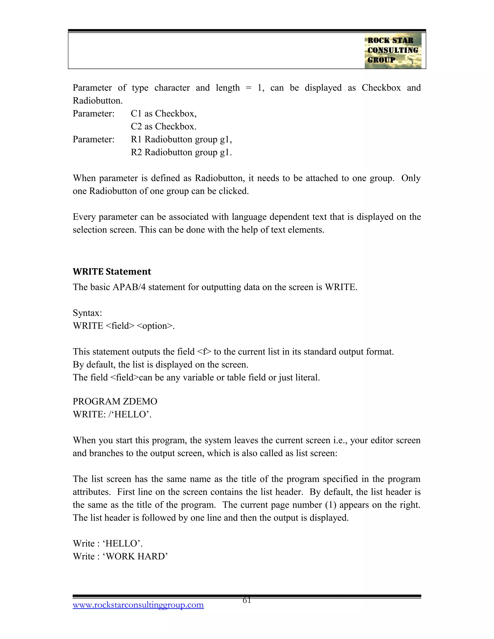 Parameter of type character and length = 1, can be displayed as Checkbox and
Radiobutton.
Parameter: C1 as Checkbox,
C2 as Checkbox.
Parameter: R1 Radiobutton group g1,
R2 Radiobutton group g1.
When parameter is defined as Radiobutton, it needs to be attached to one group. Only
one Radiobutton of one group can be clicked.
Every parameter can be associated with language dependent text that is displayed on the
selection screen. This can be done with the help of text elements.
WRITE Statement
The basic APAB/4 statement for outputting data on the screen is WRITE.
Syntax:
WRITE <field> <option>.
This statement outputs the field <f> to the current list in its standard output format.
By default, the list is displayed on the screen.
The field <field>can be any variable or table field or just literal.
PROGRAM ZDEMO
WRITE: /‘HELLO’.
When you start this program, the system leaves the current screen i.e., your editor screen
and branches to the output screen, which is also called as list screen:
The list screen has the same name as the title of the program specified in the program
attributes. First line on the screen contains the list header. By default, the list header is
the same as the title of the program. The current page number (1) appears on the right.
The list header is followed by one line and then the output is displayed.
Write : ‘HELLO’.
Write : ‘WORK HARD’
www.rockstarconsultinggroup.com 61
 