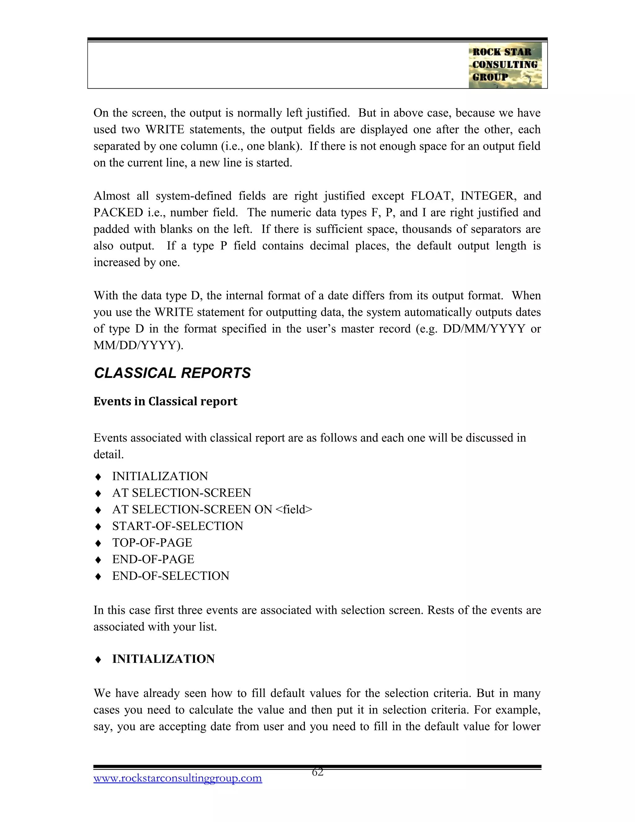 On the screen, the output is normally left justified. But in above case, because we have
used two WRITE statements, the output fields are displayed one after the other, each
separated by one column (i.e., one blank). If there is not enough space for an output field
on the current line, a new line is started.
Almost all system-defined fields are right justified except FLOAT, INTEGER, and
PACKED i.e., number field. The numeric data types F, P, and I are right justified and
padded with blanks on the left. If there is sufficient space, thousands of separators are
also output. If a type P field contains decimal places, the default output length is
increased by one.
With the data type D, the internal format of a date differs from its output format. When
you use the WRITE statement for outputting data, the system automatically outputs dates
of type D in the format specified in the user’s master record (e.g. DD/MM/YYYY or
MM/DD/YYYY).
CLASSICAL REPORTS
Events in Classical report
Events associated with classical report are as follows and each one will be discussed in
detail.
♦ INITIALIZATION
♦ AT SELECTION-SCREEN
♦ AT SELECTION-SCREEN ON <field>
♦ START-OF-SELECTION
♦ TOP-OF-PAGE
♦ END-OF-PAGE
♦ END-OF-SELECTION
In this case first three events are associated with selection screen. Rests of the events are
associated with your list.
♦ INITIALIZATION
We have already seen how to fill default values for the selection criteria. But in many
cases you need to calculate the value and then put it in selection criteria. For example,
say, you are accepting date from user and you need to fill in the default value for lower
www.rockstarconsultinggroup.com 62
 