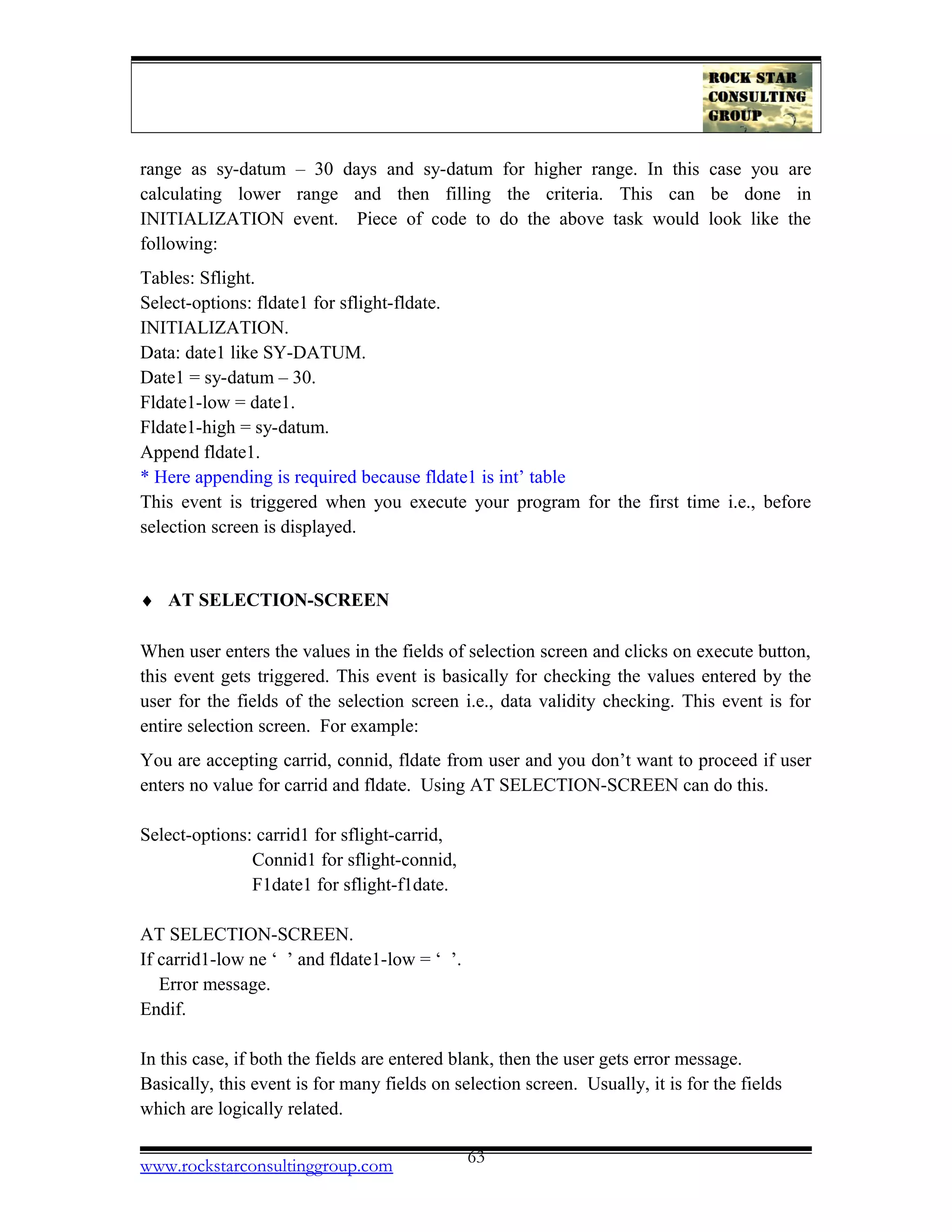 range as sy-datum – 30 days and sy-datum for higher range. In this case you are
calculating lower range and then filling the criteria. This can be done in
INITIALIZATION event. Piece of code to do the above task would look like the
following:
Tables: Sflight.
Select-options: fldate1 for sflight-fldate.
INITIALIZATION.
Data: date1 like SY-DATUM.
Date1 = sy-datum – 30.
Fldate1-low = date1.
Fldate1-high = sy-datum.
Append fldate1.
* Here appending is required because fldate1 is int’ table
This event is triggered when you execute your program for the first time i.e., before
selection screen is displayed.
♦ AT SELECTION-SCREEN
When user enters the values in the fields of selection screen and clicks on execute button,
this event gets triggered. This event is basically for checking the values entered by the
user for the fields of the selection screen i.e., data validity checking. This event is for
entire selection screen. For example:
You are accepting carrid, connid, fldate from user and you don’t want to proceed if user
enters no value for carrid and fldate. Using AT SELECTION-SCREEN can do this.
Select-options: carrid1 for sflight-carrid,
Connid1 for sflight-connid,
F1date1 for sflight-f1date.
AT SELECTION-SCREEN.
If carrid1-low ne ‘ ’ and fldate1-low = ‘ ’.
Error message.
Endif.
In this case, if both the fields are entered blank, then the user gets error message.
Basically, this event is for many fields on selection screen. Usually, it is for the fields
which are logically related.
www.rockstarconsultinggroup.com 63
 