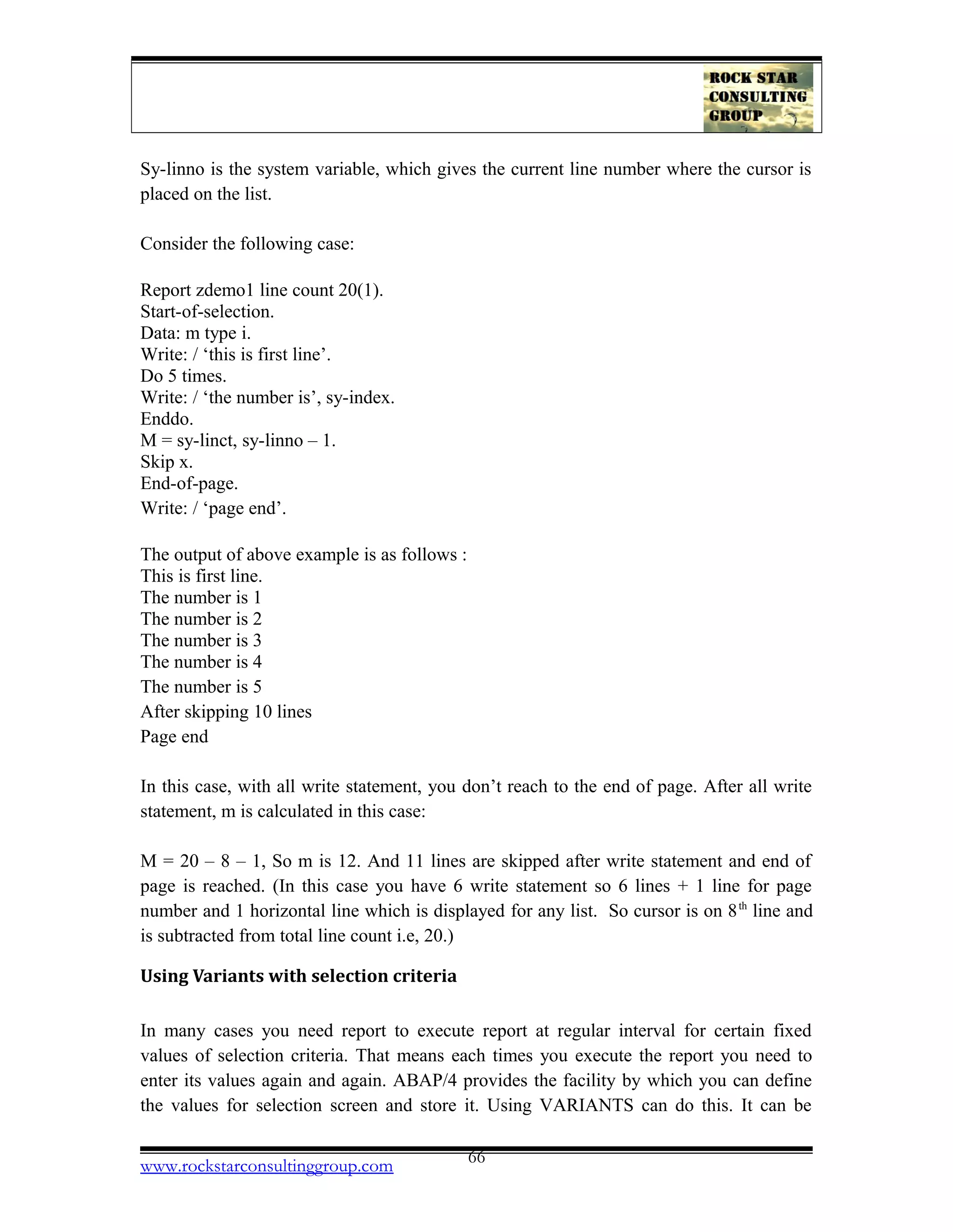 Sy-linno is the system variable, which gives the current line number where the cursor is
placed on the list.
Consider the following case:
Report zdemo1 line count 20(1).
Start-of-selection.
Data: m type i.
Write: / ‘this is first line’.
Do 5 times.
Write: / ‘the number is’, sy-index.
Enddo.
M = sy-linct, sy-linno – 1.
Skip x.
End-of-page.
Write: / ‘page end’.
The output of above example is as follows :
This is first line.
The number is 1
The number is 2
The number is 3
The number is 4
The number is 5
After skipping 10 lines
Page end
In this case, with all write statement, you don’t reach to the end of page. After all write
statement, m is calculated in this case:
M = 20 – 8 – 1, So m is 12. And 11 lines are skipped after write statement and end of
page is reached. (In this case you have 6 write statement so 6 lines + 1 line for page
number and 1 horizontal line which is displayed for any list. So cursor is on 8th
line and
is subtracted from total line count i.e, 20.)
Using Variants with selection criteria
In many cases you need report to execute report at regular interval for certain fixed
values of selection criteria. That means each times you execute the report you need to
enter its values again and again. ABAP/4 provides the facility by which you can define
the values for selection screen and store it. Using VARIANTS can do this. It can be
www.rockstarconsultinggroup.com 66
 