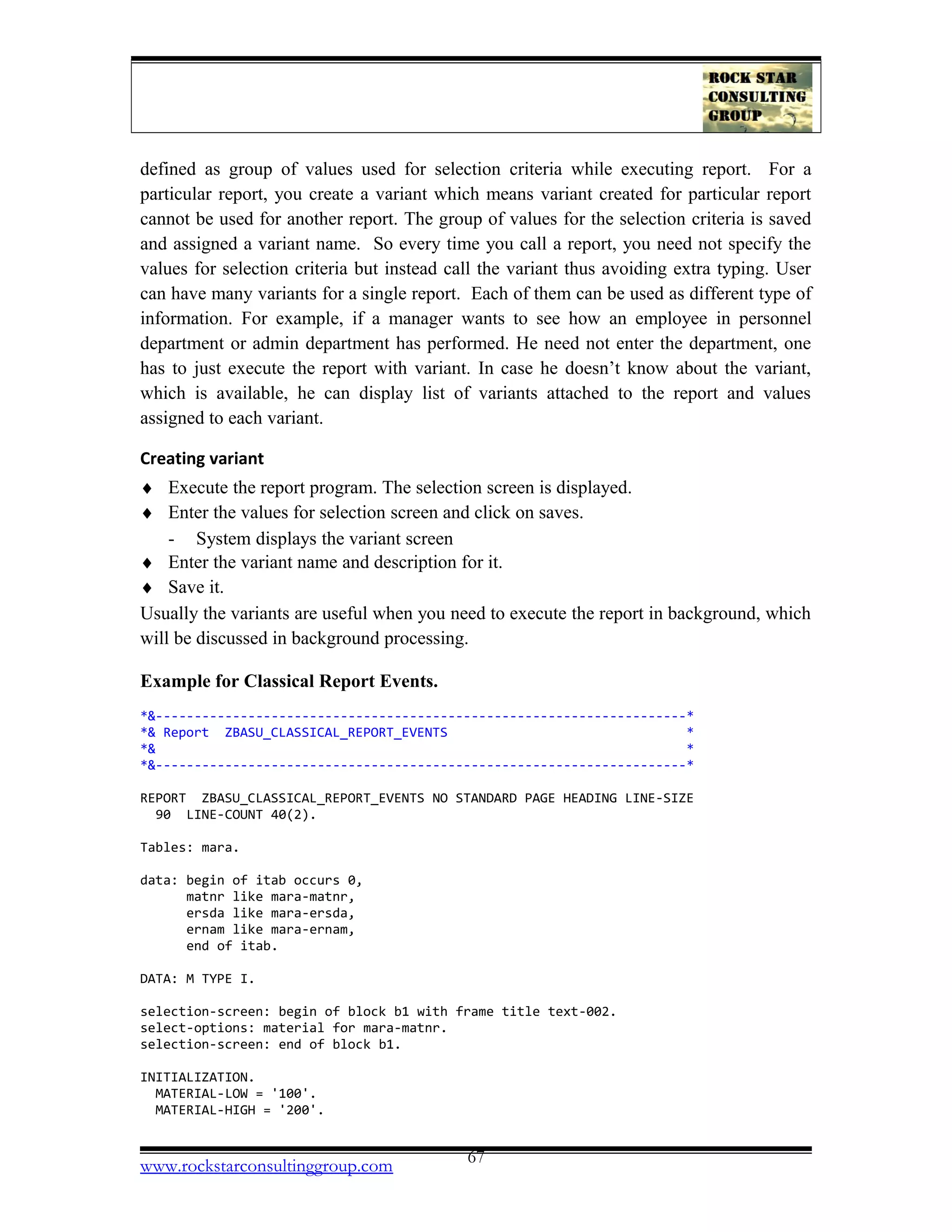 defined as group of values used for selection criteria while executing report. For a
particular report, you create a variant which means variant created for particular report
cannot be used for another report. The group of values for the selection criteria is saved
and assigned a variant name. So every time you call a report, you need not specify the
values for selection criteria but instead call the variant thus avoiding extra typing. User
can have many variants for a single report. Each of them can be used as different type of
information. For example, if a manager wants to see how an employee in personnel
department or admin department has performed. He need not enter the department, one
has to just execute the report with variant. In case he doesn’t know about the variant,
which is available, he can display list of variants attached to the report and values
assigned to each variant.
Creating variant
♦ Execute the report program. The selection screen is displayed.
♦ Enter the values for selection screen and click on saves.
- System displays the variant screen
♦ Enter the variant name and description for it.
♦ Save it.
Usually the variants are useful when you need to execute the report in background, which
will be discussed in background processing.
Example for Classical Report Events.
*&---------------------------------------------------------------------*
*& Report ZBASU_CLASSICAL_REPORT_EVENTS *
*& *
*&---------------------------------------------------------------------*
REPORT ZBASU_CLASSICAL_REPORT_EVENTS NO STANDARD PAGE HEADING LINE-SIZE
90 LINE-COUNT 40(2).
Tables: mara.
data: begin of itab occurs 0,
matnr like mara-matnr,
ersda like mara-ersda,
ernam like mara-ernam,
end of itab.
DATA: M TYPE I.
selection-screen: begin of block b1 with frame title text-002.
select-options: material for mara-matnr.
selection-screen: end of block b1.
INITIALIZATION.
MATERIAL-LOW = '100'.
MATERIAL-HIGH = '200'.
www.rockstarconsultinggroup.com 67
 