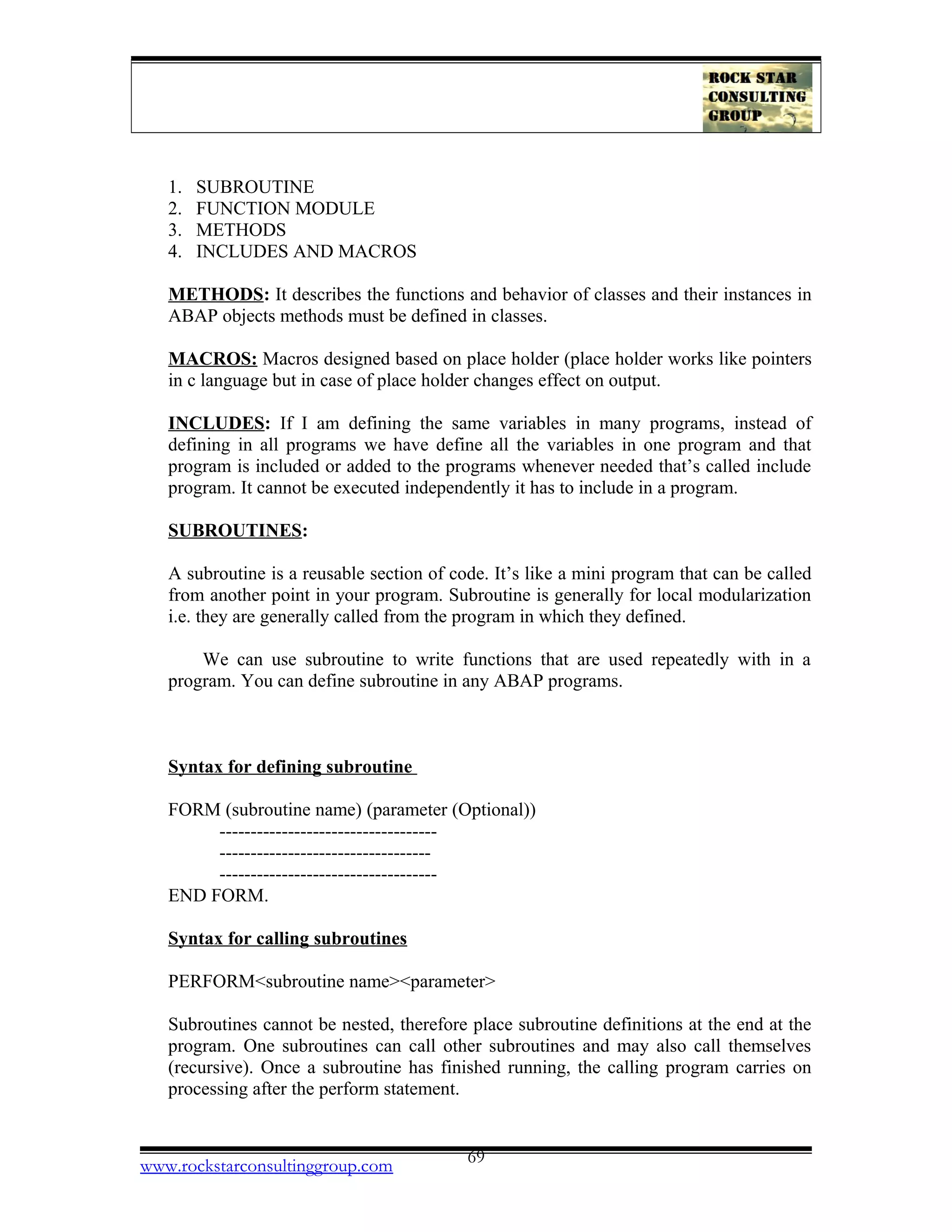1. SUBROUTINE
2. FUNCTION MODULE
3. METHODS
4. INCLUDES AND MACROS
METHODS: It describes the functions and behavior of classes and their instances in
ABAP objects methods must be defined in classes.
MACROS: Macros designed based on place holder (place holder works like pointers
in c language but in case of place holder changes effect on output.
INCLUDES: If I am defining the same variables in many programs, instead of
defining in all programs we have define all the variables in one program and that
program is included or added to the programs whenever needed that’s called include
program. It cannot be executed independently it has to include in a program.
SUBROUTINES:
A subroutine is a reusable section of code. It’s like a mini program that can be called
from another point in your program. Subroutine is generally for local modularization
i.e. they are generally called from the program in which they defined.
We can use subroutine to write functions that are used repeatedly with in a
program. You can define subroutine in any ABAP programs.
Syntax for defining subroutine
FORM (subroutine name) (parameter (Optional))
-----------------------------------
----------------------------------
-----------------------------------
END FORM.
Syntax for calling subroutines
PERFORM<subroutine name><parameter>
Subroutines cannot be nested, therefore place subroutine definitions at the end at the
program. One subroutines can call other subroutines and may also call themselves
(recursive). Once a subroutine has finished running, the calling program carries on
processing after the perform statement.
www.rockstarconsultinggroup.com 69
 