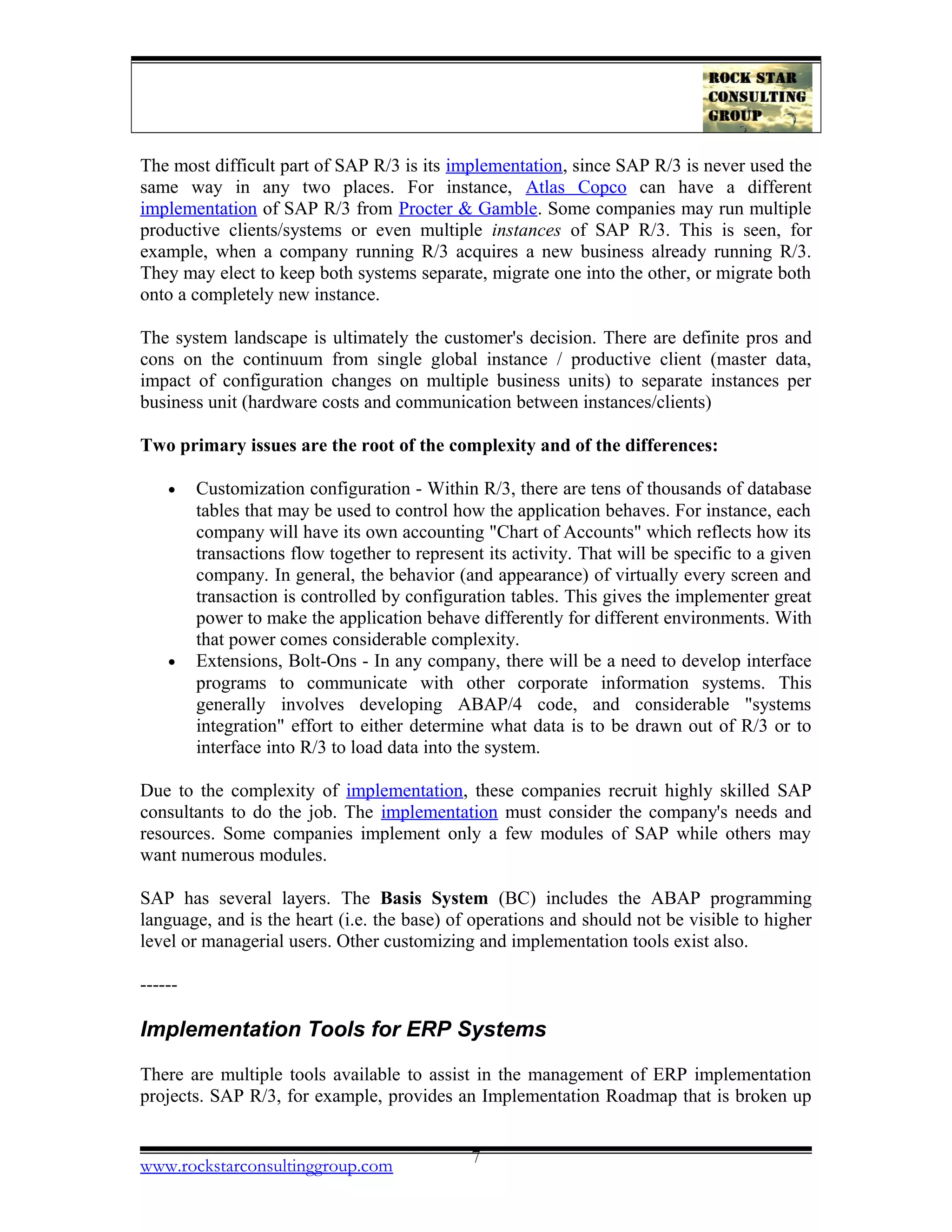 The most difficult part of SAP R/3 is its implementation, since SAP R/3 is never used the
same way in any two places. For instance, Atlas Copco can have a different
implementation of SAP R/3 from Procter & Gamble. Some companies may run multiple
productive clients/systems or even multiple instances of SAP R/3. This is seen, for
example, when a company running R/3 acquires a new business already running R/3.
They may elect to keep both systems separate, migrate one into the other, or migrate both
onto a completely new instance.
The system landscape is ultimately the customer's decision. There are definite pros and
cons on the continuum from single global instance / productive client (master data,
impact of configuration changes on multiple business units) to separate instances per
business unit (hardware costs and communication between instances/clients)
Two primary issues are the root of the complexity and of the differences:
• Customization configuration - Within R/3, there are tens of thousands of database
tables that may be used to control how the application behaves. For instance, each
company will have its own accounting "Chart of Accounts" which reflects how its
transactions flow together to represent its activity. That will be specific to a given
company. In general, the behavior (and appearance) of virtually every screen and
transaction is controlled by configuration tables. This gives the implementer great
power to make the application behave differently for different environments. With
that power comes considerable complexity.
• Extensions, Bolt-Ons - In any company, there will be a need to develop interface
programs to communicate with other corporate information systems. This
generally involves developing ABAP/4 code, and considerable "systems
integration" effort to either determine what data is to be drawn out of R/3 or to
interface into R/3 to load data into the system.
Due to the complexity of implementation, these companies recruit highly skilled SAP
consultants to do the job. The implementation must consider the company's needs and
resources. Some companies implement only a few modules of SAP while others may
want numerous modules.
SAP has several layers. The Basis System (BC) includes the ABAP programming
language, and is the heart (i.e. the base) of operations and should not be visible to higher
level or managerial users. Other customizing and implementation tools exist also.
------
Implementation Tools for ERP Systems
There are multiple tools available to assist in the management of ERP implementation
projects. SAP R/3, for example, provides an Implementation Roadmap that is broken up
www.rockstarconsultinggroup.com 7
 