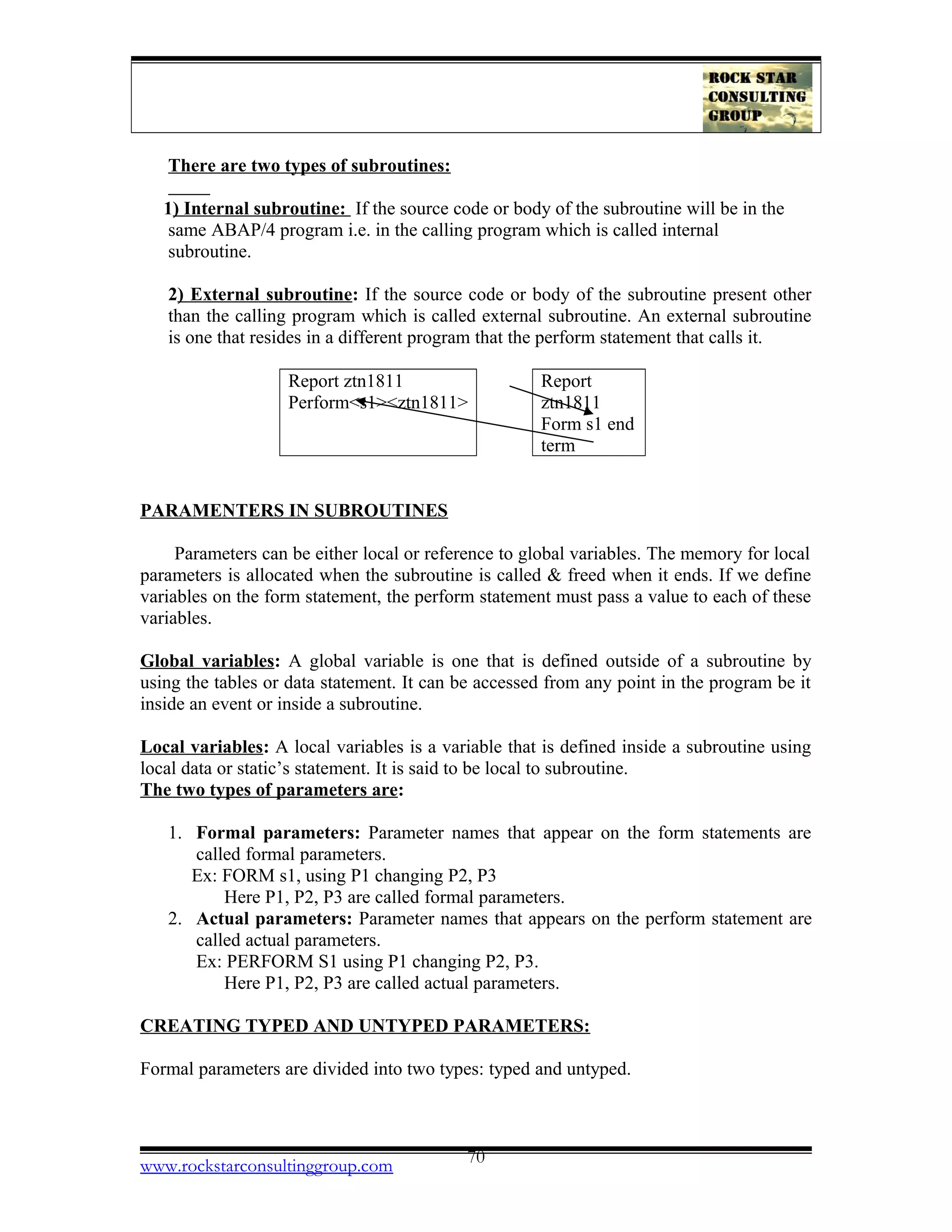 There are two types of subroutines:
1) Internal subroutine: If the source code or body of the subroutine will be in the
same ABAP/4 program i.e. in the calling program which is called internal
subroutine.
2) External subroutine: If the source code or body of the subroutine present other
than the calling program which is called external subroutine. An external subroutine
is one that resides in a different program that the perform statement that calls it.
Report ztn1811
Perform<s1><ztn1811>
Report
ztn1811
Form s1 end
term
PARAMENTERS IN SUBROUTINES
Parameters can be either local or reference to global variables. The memory for local
parameters is allocated when the subroutine is called & freed when it ends. If we define
variables on the form statement, the perform statement must pass a value to each of these
variables.
Global variables: A global variable is one that is defined outside of a subroutine by
using the tables or data statement. It can be accessed from any point in the program be it
inside an event or inside a subroutine.
Local variables: A local variables is a variable that is defined inside a subroutine using
local data or static’s statement. It is said to be local to subroutine.
The two types of parameters are:
1. Formal parameters: Parameter names that appear on the form statements are
called formal parameters.
Ex: FORM s1, using P1 changing P2, P3
Here P1, P2, P3 are called formal parameters.
2. Actual parameters: Parameter names that appears on the perform statement are
called actual parameters.
Ex: PERFORM S1 using P1 changing P2, P3.
Here P1, P2, P3 are called actual parameters.
CREATING TYPED AND UNTYPED PARAMETERS:
Formal parameters are divided into two types: typed and untyped.
www.rockstarconsultinggroup.com 70
 