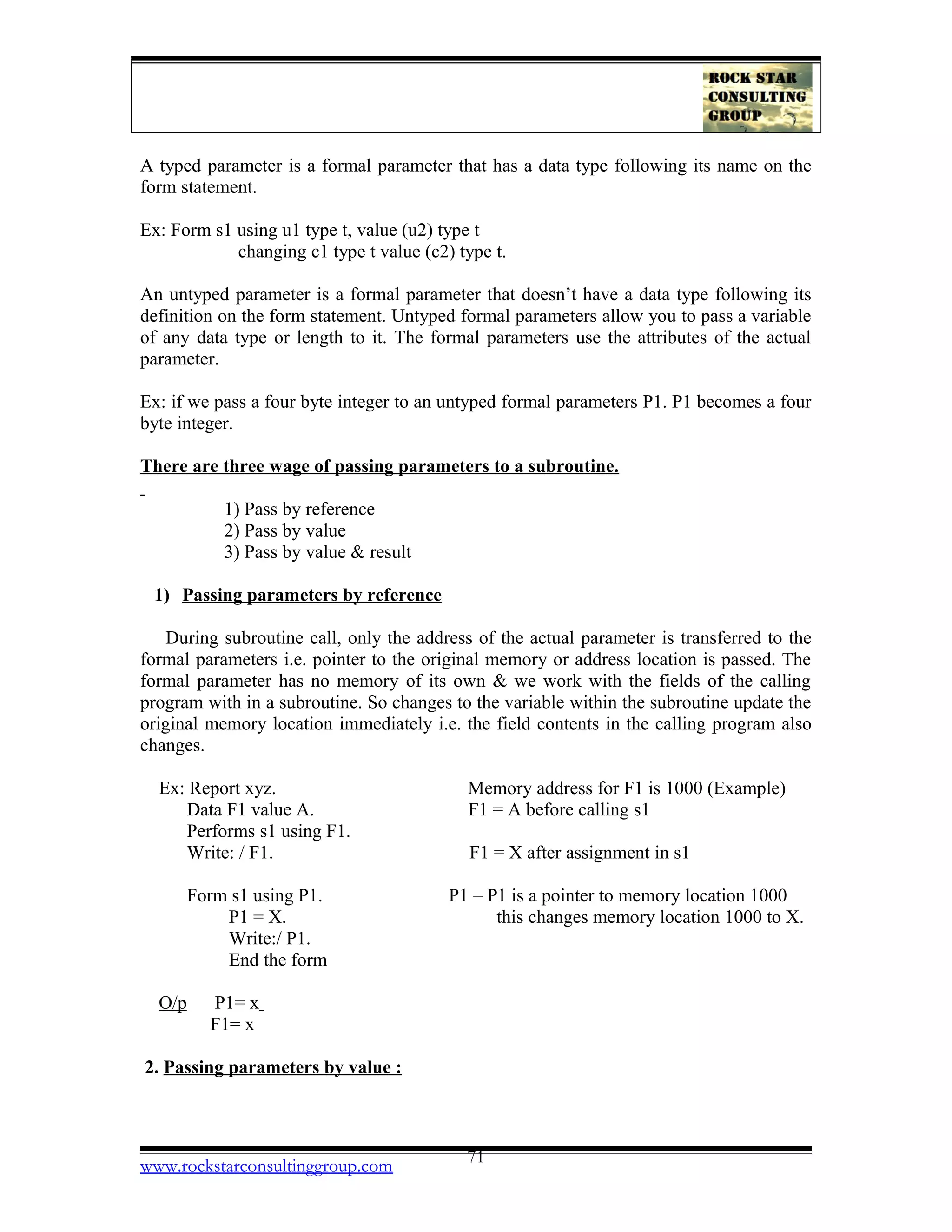 A typed parameter is a formal parameter that has a data type following its name on the
form statement.
Ex: Form s1 using u1 type t, value (u2) type t
changing c1 type t value (c2) type t.
An untyped parameter is a formal parameter that doesn’t have a data type following its
definition on the form statement. Untyped formal parameters allow you to pass a variable
of any data type or length to it. The formal parameters use the attributes of the actual
parameter.
Ex: if we pass a four byte integer to an untyped formal parameters P1. P1 becomes a four
byte integer.
There are three wage of passing parameters to a subroutine.
1) Pass by reference
2) Pass by value
3) Pass by value & result
1) Passing parameters by reference
During subroutine call, only the address of the actual parameter is transferred to the
formal parameters i.e. pointer to the original memory or address location is passed. The
formal parameter has no memory of its own & we work with the fields of the calling
program with in a subroutine. So changes to the variable within the subroutine update the
original memory location immediately i.e. the field contents in the calling program also
changes.
Ex: Report xyz. Memory address for F1 is 1000 (Example)
Data F1 value A. F1 = A before calling s1
Performs s1 using F1.
Write: / F1. F1 = X after assignment in s1
Form s1 using P1. P1 – P1 is a pointer to memory location 1000
P1 = X. this changes memory location 1000 to X.
Write:/ P1.
End the form
O/p P1= x
F1= x
2. Passing parameters by value :
www.rockstarconsultinggroup.com 71
 