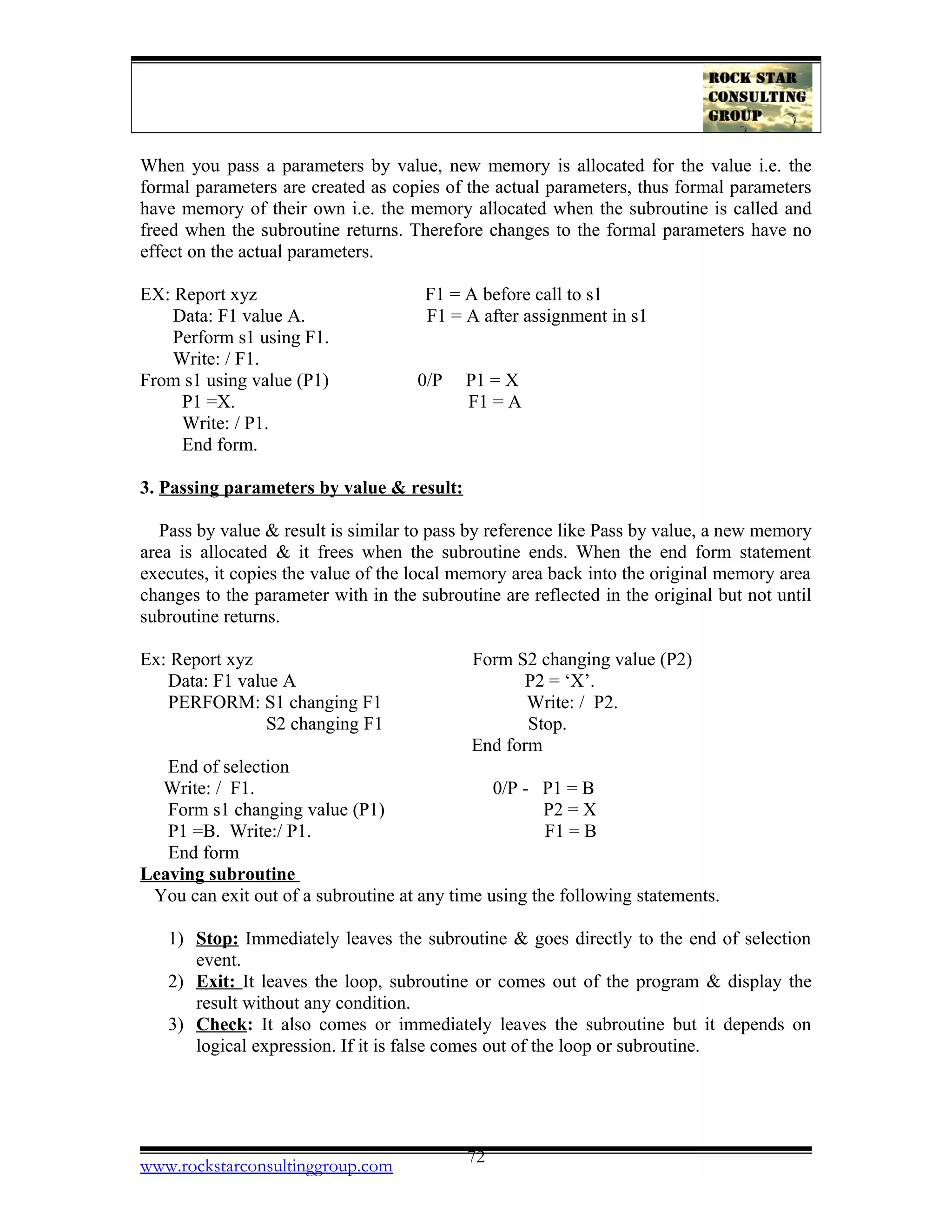 When you pass a parameters by value, new memory is allocated for the value i.e. the
formal parameters are created as copies of the actual parameters, thus formal parameters
have memory of their own i.e. the memory allocated when the subroutine is called and
freed when the subroutine returns. Therefore changes to the formal parameters have no
effect on the actual parameters.
EX: Report xyz F1 = A before call to s1
Data: F1 value A. F1 = A after assignment in s1
Perform s1 using F1.
Write: / F1.
From s1 using value (P1) 0/P P1 = X
P1 =X. F1 = A
Write: / P1.
End form.
3. Passing parameters by value & result:
Pass by value & result is similar to pass by reference like Pass by value, a new memory
area is allocated & it frees when the subroutine ends. When the end form statement
executes, it copies the value of the local memory area back into the original memory area
changes to the parameter with in the subroutine are reflected in the original but not until
subroutine returns.
Ex: Report xyz Form S2 changing value (P2)
Data: F1 value A P2 = ‘X’.
PERFORM: S1 changing F1 Write: / P2.
S2 changing F1 Stop.
End form
End of selection
Write: / F1. 0/P - P1 = B
Form s1 changing value (P1) P2 = X
P1 =B. Write:/ P1. F1 = B
End form
Leaving subroutine
You can exit out of a subroutine at any time using the following statements.
1) Stop: Immediately leaves the subroutine & goes directly to the end of selection
event.
2) Exit: It leaves the loop, subroutine or comes out of the program & display the
result without any condition.
3) Check: It also comes or immediately leaves the subroutine but it depends on
logical expression. If it is false comes out of the loop or subroutine.
www.rockstarconsultinggroup.com 72
 