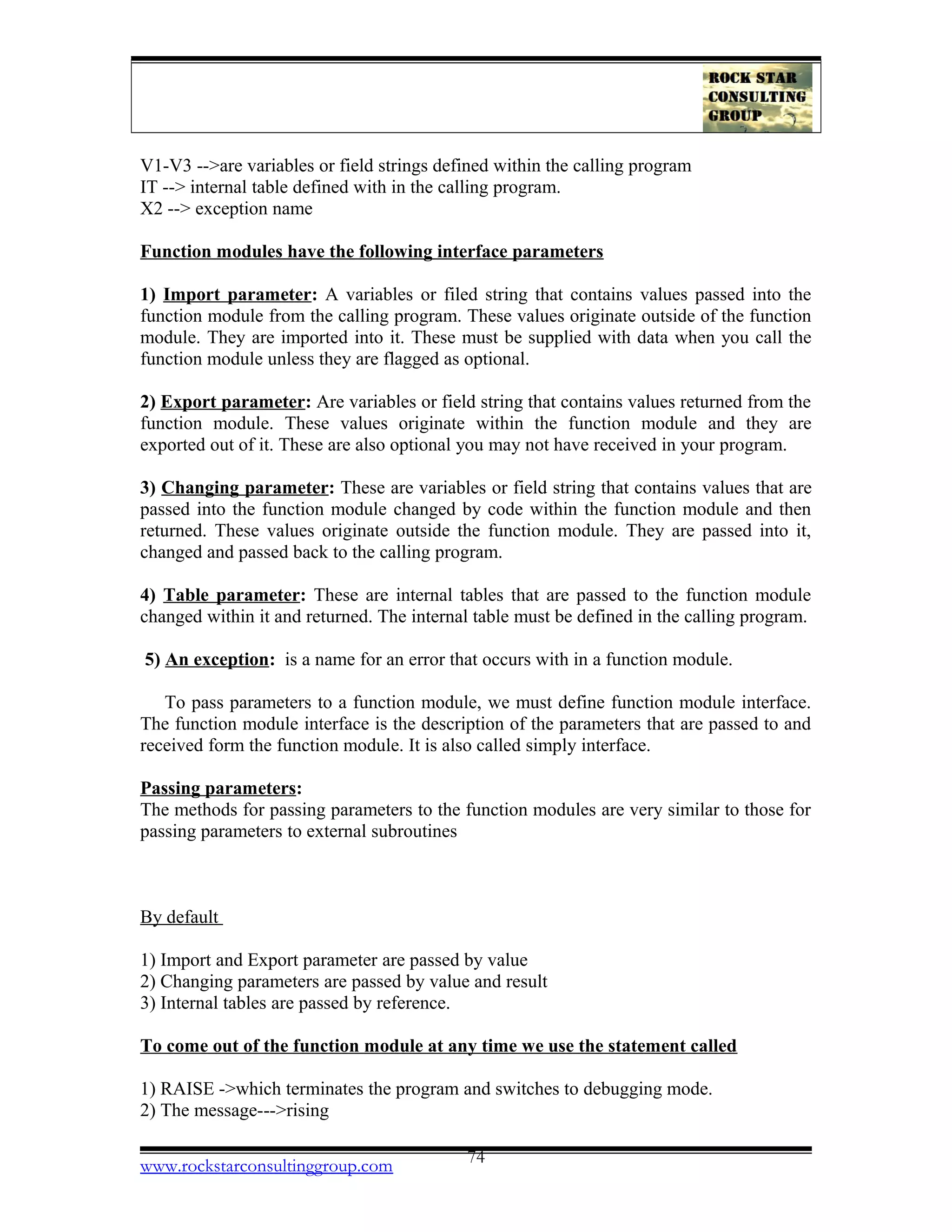 V1-V3 -->are variables or field strings defined within the calling program
IT --> internal table defined with in the calling program.
X2 --> exception name
Function modules have the following interface parameters
1) Import parameter: A variables or filed string that contains values passed into the
function module from the calling program. These values originate outside of the function
module. They are imported into it. These must be supplied with data when you call the
function module unless they are flagged as optional.
2) Export parameter: Are variables or field string that contains values returned from the
function module. These values originate within the function module and they are
exported out of it. These are also optional you may not have received in your program.
3) Changing parameter: These are variables or field string that contains values that are
passed into the function module changed by code within the function module and then
returned. These values originate outside the function module. They are passed into it,
changed and passed back to the calling program.
4) Table parameter: These are internal tables that are passed to the function module
changed within it and returned. The internal table must be defined in the calling program.
5) An exception: is a name for an error that occurs with in a function module.
To pass parameters to a function module, we must define function module interface.
The function module interface is the description of the parameters that are passed to and
received form the function module. It is also called simply interface.
Passing parameters:
The methods for passing parameters to the function modules are very similar to those for
passing parameters to external subroutines
By default
1) Import and Export parameter are passed by value
2) Changing parameters are passed by value and result
3) Internal tables are passed by reference.
To come out of the function module at any time we use the statement called
1) RAISE ->which terminates the program and switches to debugging mode.
2) The message--->rising
www.rockstarconsultinggroup.com 74
 
