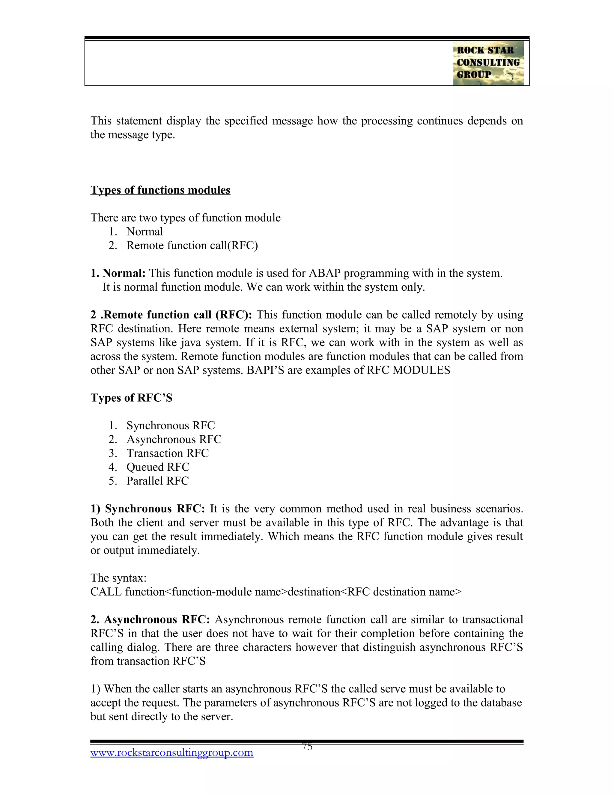This statement display the specified message how the processing continues depends on
the message type.
Types of functions modules
There are two types of function module
1. Normal
2. Remote function call(RFC)
1. Normal: This function module is used for ABAP programming with in the system.
It is normal function module. We can work within the system only.
2 .Remote function call (RFC): This function module can be called remotely by using
RFC destination. Here remote means external system; it may be a SAP system or non
SAP systems like java system. If it is RFC, we can work with in the system as well as
across the system. Remote function modules are function modules that can be called from
other SAP or non SAP systems. BAPI’S are examples of RFC MODULES
Types of RFC’S
1. Synchronous RFC
2. Asynchronous RFC
3. Transaction RFC
4. Queued RFC
5. Parallel RFC
1) Synchronous RFC: It is the very common method used in real business scenarios.
Both the client and server must be available in this type of RFC. The advantage is that
you can get the result immediately. Which means the RFC function module gives result
or output immediately.
The syntax:
CALL function<function-module name>destination<RFC destination name>
2. Asynchronous RFC: Asynchronous remote function call are similar to transactional
RFC’S in that the user does not have to wait for their completion before containing the
calling dialog. There are three characters however that distinguish asynchronous RFC’S
from transaction RFC’S
1) When the caller starts an asynchronous RFC’S the called serve must be available to
accept the request. The parameters of asynchronous RFC’S are not logged to the database
but sent directly to the server.
www.rockstarconsultinggroup.com 75
 