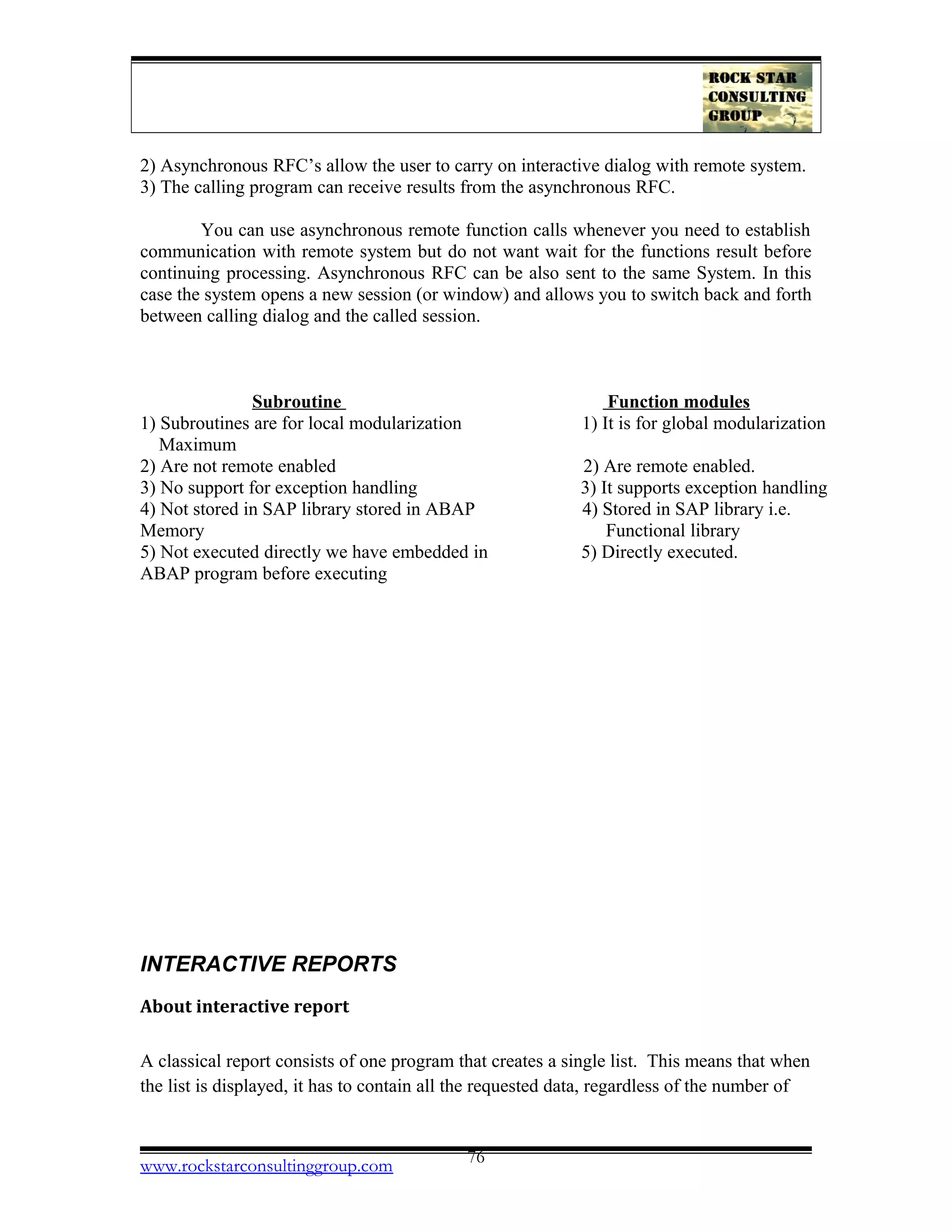 2) Asynchronous RFC’s allow the user to carry on interactive dialog with remote system.
3) The calling program can receive results from the asynchronous RFC.
You can use asynchronous remote function calls whenever you need to establish
communication with remote system but do not want wait for the functions result before
continuing processing. Asynchronous RFC can be also sent to the same System. In this
case the system opens a new session (or window) and allows you to switch back and forth
between calling dialog and the called session.
Subroutine Function modules
1) Subroutines are for local modularization 1) It is for global modularization
Maximum
2) Are not remote enabled 2) Are remote enabled.
3) No support for exception handling 3) It supports exception handling
4) Not stored in SAP library stored in ABAP 4) Stored in SAP library i.e.
Memory Functional library
5) Not executed directly we have embedded in 5) Directly executed.
ABAP program before executing
INTERACTIVE REPORTS
About interactive report
A classical report consists of one program that creates a single list. This means that when
the list is displayed, it has to contain all the requested data, regardless of the number of
www.rockstarconsultinggroup.com 76
 