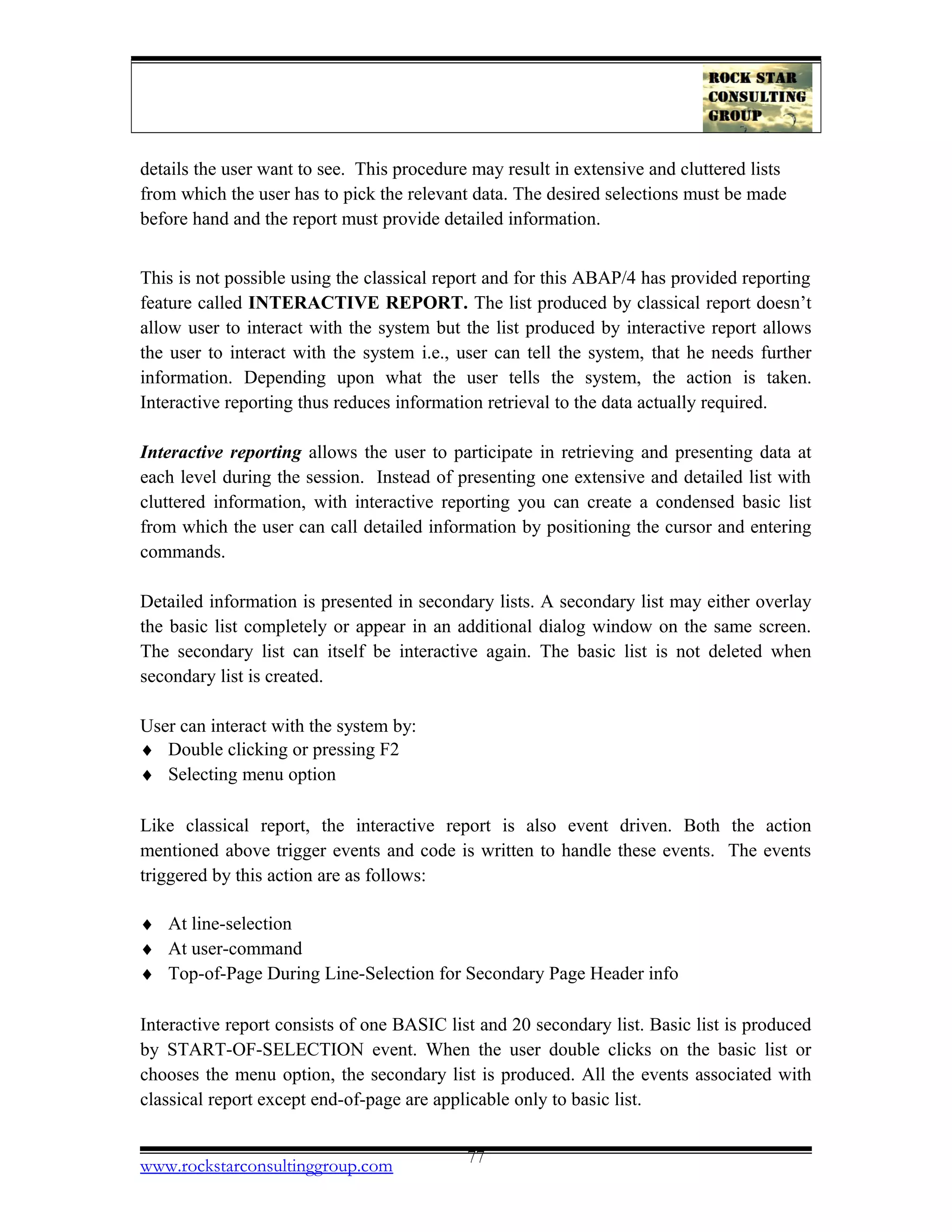 details the user want to see. This procedure may result in extensive and cluttered lists
from which the user has to pick the relevant data. The desired selections must be made
before hand and the report must provide detailed information.
This is not possible using the classical report and for this ABAP/4 has provided reporting
feature called INTERACTIVE REPORT. The list produced by classical report doesn’t
allow user to interact with the system but the list produced by interactive report allows
the user to interact with the system i.e., user can tell the system, that he needs further
information. Depending upon what the user tells the system, the action is taken.
Interactive reporting thus reduces information retrieval to the data actually required.
Interactive reporting allows the user to participate in retrieving and presenting data at
each level during the session. Instead of presenting one extensive and detailed list with
cluttered information, with interactive reporting you can create a condensed basic list
from which the user can call detailed information by positioning the cursor and entering
commands.
Detailed information is presented in secondary lists. A secondary list may either overlay
the basic list completely or appear in an additional dialog window on the same screen.
The secondary list can itself be interactive again. The basic list is not deleted when
secondary list is created.
User can interact with the system by:
♦ Double clicking or pressing F2
♦ Selecting menu option
Like classical report, the interactive report is also event driven. Both the action
mentioned above trigger events and code is written to handle these events. The events
triggered by this action are as follows:
♦ At line-selection
♦ At user-command
♦ Top-of-Page During Line-Selection for Secondary Page Header info
Interactive report consists of one BASIC list and 20 secondary list. Basic list is produced
by START-OF-SELECTION event. When the user double clicks on the basic list or
chooses the menu option, the secondary list is produced. All the events associated with
classical report except end-of-page are applicable only to basic list.
www.rockstarconsultinggroup.com 77
 