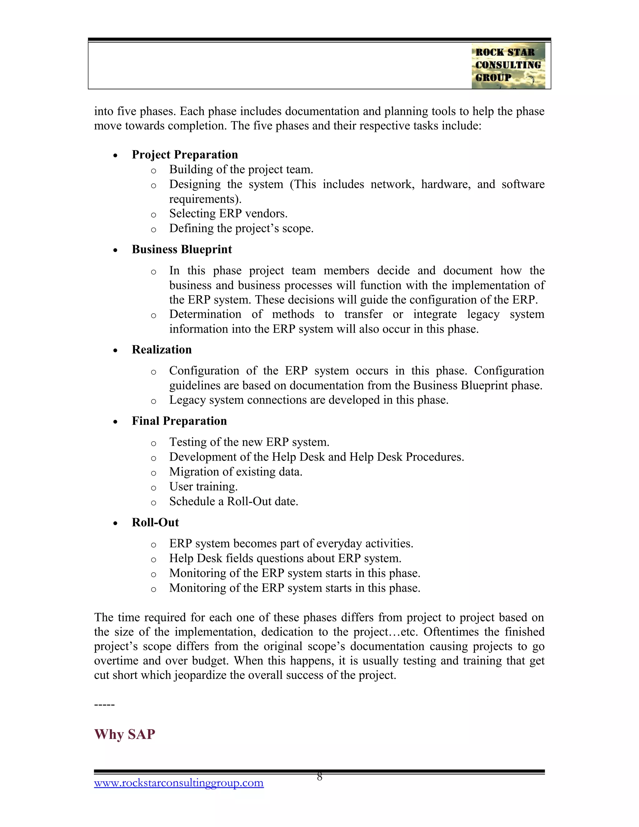 into five phases. Each phase includes documentation and planning tools to help the phase
move towards completion. The five phases and their respective tasks include:
• Project Preparation
o Building of the project team.
o Designing the system (This includes network, hardware, and software
requirements).
o Selecting ERP vendors.
o Defining the project’s scope.
• Business Blueprint
o In this phase project team members decide and document how the
business and business processes will function with the implementation of
the ERP system. These decisions will guide the configuration of the ERP.
o Determination of methods to transfer or integrate legacy system
information into the ERP system will also occur in this phase.
• Realization
o Configuration of the ERP system occurs in this phase. Configuration
guidelines are based on documentation from the Business Blueprint phase.
o Legacy system connections are developed in this phase.
• Final Preparation
o Testing of the new ERP system.
o Development of the Help Desk and Help Desk Procedures.
o Migration of existing data.
o User training.
o Schedule a Roll-Out date.
• Roll-Out
o ERP system becomes part of everyday activities.
o Help Desk fields questions about ERP system.
o Monitoring of the ERP system starts in this phase.
o Monitoring of the ERP system starts in this phase.
The time required for each one of these phases differs from project to project based on
the size of the implementation, dedication to the project…etc. Oftentimes the finished
project’s scope differs from the original scope’s documentation causing projects to go
overtime and over budget. When this happens, it is usually testing and training that get
cut short which jeopardize the overall success of the project.
-----
Why SAP
www.rockstarconsultinggroup.com 8
 