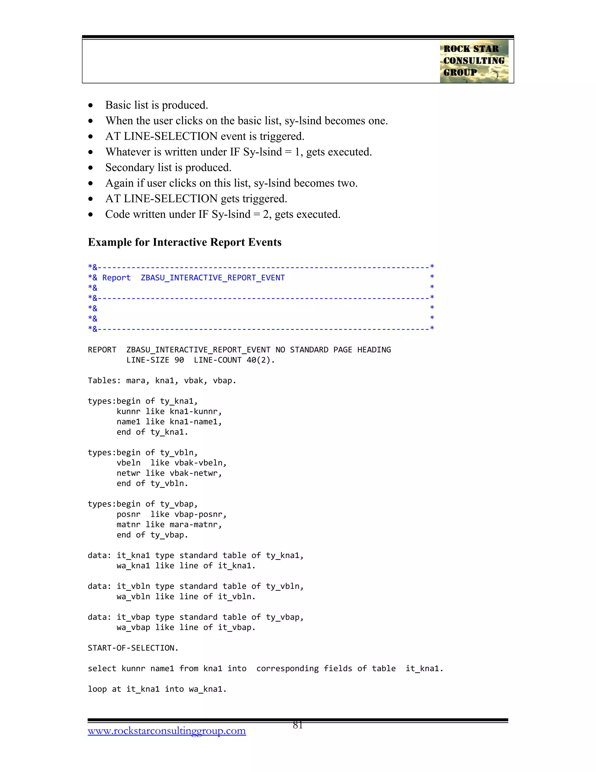 • Basic list is produced.
• When the user clicks on the basic list, sy-lsind becomes one.
• AT LINE-SELECTION event is triggered.
• Whatever is written under IF Sy-lsind = 1, gets executed.
• Secondary list is produced.
• Again if user clicks on this list, sy-lsind becomes two.
• AT LINE-SELECTION gets triggered.
• Code written under IF Sy-lsind = 2, gets executed.
Example for Interactive Report Events
*&---------------------------------------------------------------------*
*& Report ZBASU_INTERACTIVE_REPORT_EVENT *
*& *
*&---------------------------------------------------------------------*
*& *
*& *
*&---------------------------------------------------------------------*
REPORT ZBASU_INTERACTIVE_REPORT_EVENT NO STANDARD PAGE HEADING
LINE-SIZE 90 LINE-COUNT 40(2).
Tables: mara, kna1, vbak, vbap.
types:begin of ty_kna1,
kunnr like kna1-kunnr,
name1 like kna1-name1,
end of ty_kna1.
types:begin of ty_vbln,
vbeln like vbak-vbeln,
netwr like vbak-netwr,
end of ty_vbln.
types:begin of ty_vbap,
posnr like vbap-posnr,
matnr like mara-matnr,
end of ty_vbap.
data: it_kna1 type standard table of ty_kna1,
wa_kna1 like line of it_kna1.
data: it_vbln type standard table of ty_vbln,
wa_vbln like line of it_vbln.
data: it_vbap type standard table of ty_vbap,
wa_vbap like line of it_vbap.
START-OF-SELECTION.
select kunnr name1 from kna1 into corresponding fields of table it_kna1.
loop at it_kna1 into wa_kna1.
www.rockstarconsultinggroup.com 81
 