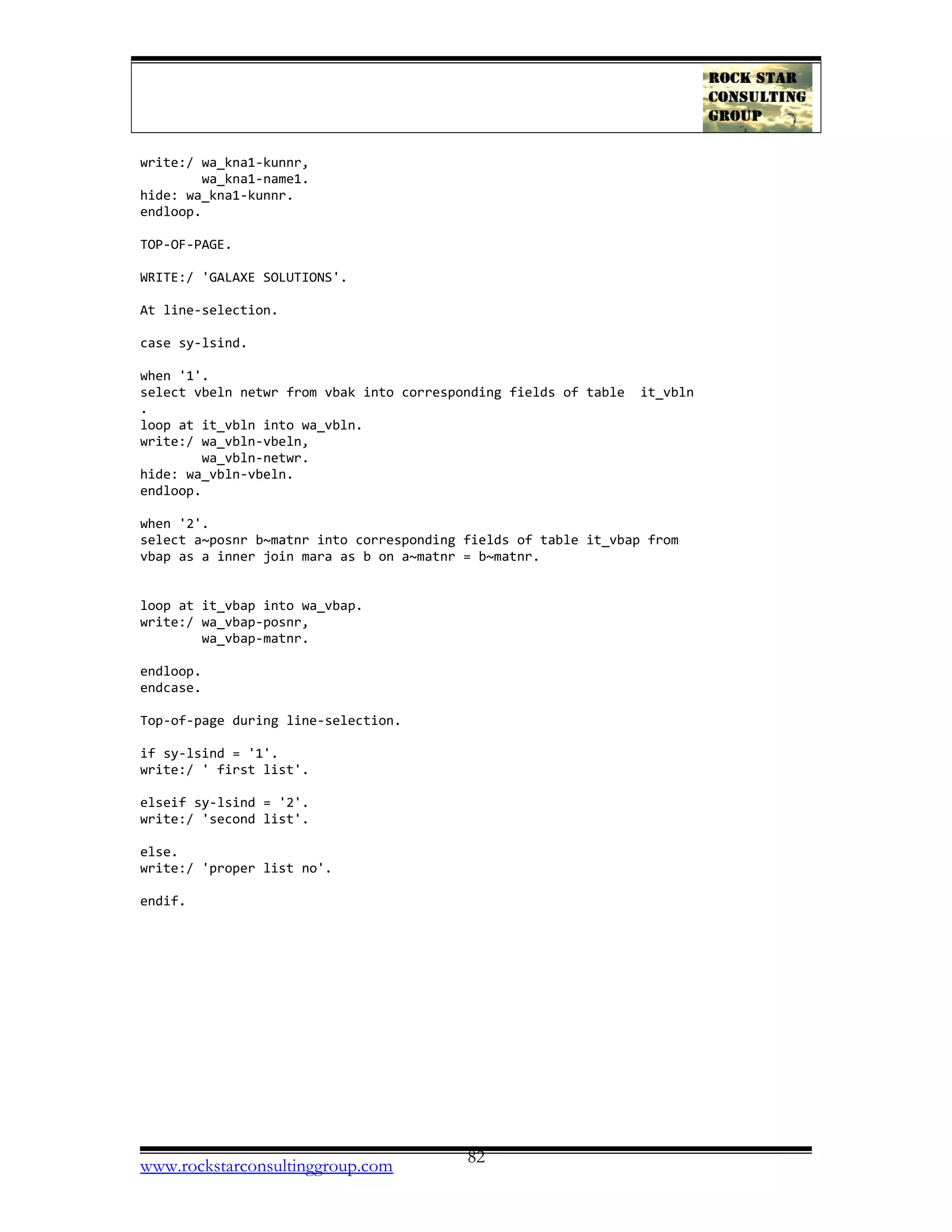write:/ wa_kna1-kunnr,
wa_kna1-name1.
hide: wa_kna1-kunnr.
endloop.
TOP-OF-PAGE.
WRITE:/ 'GALAXE SOLUTIONS'.
At line-selection.
case sy-lsind.
when '1'.
select vbeln netwr from vbak into corresponding fields of table it_vbln
.
loop at it_vbln into wa_vbln.
write:/ wa_vbln-vbeln,
wa_vbln-netwr.
hide: wa_vbln-vbeln.
endloop.
when '2'.
select a~posnr b~matnr into corresponding fields of table it_vbap from
vbap as a inner join mara as b on a~matnr = b~matnr.
loop at it_vbap into wa_vbap.
write:/ wa_vbap-posnr,
wa_vbap-matnr.
endloop.
endcase.
Top-of-page during line-selection.
if sy-lsind = '1'.
write:/ ' first list'.
elseif sy-lsind = '2'.
write:/ 'second list'.
else.
write:/ 'proper list no'.
endif.
www.rockstarconsultinggroup.com 82
 