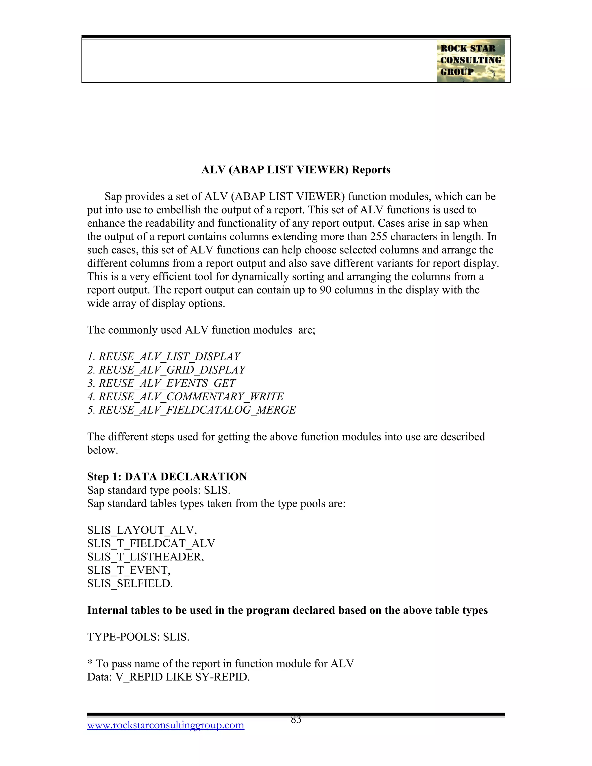 ALV (ABAP LIST VIEWER) Reports
Sap provides a set of ALV (ABAP LIST VIEWER) function modules, which can be
put into use to embellish the output of a report. This set of ALV functions is used to
enhance the readability and functionality of any report output. Cases arise in sap when
the output of a report contains columns extending more than 255 characters in length. In
such cases, this set of ALV functions can help choose selected columns and arrange the
different columns from a report output and also save different variants for report display.
This is a very efficient tool for dynamically sorting and arranging the columns from a
report output. The report output can contain up to 90 columns in the display with the
wide array of display options.
The commonly used ALV function modules are;
1. REUSE_ALV_LIST_DISPLAY
2. REUSE_ALV_GRID_DISPLAY
3. REUSE_ALV_EVENTS_GET
4. REUSE_ALV_COMMENTARY_WRITE
5. REUSE_ALV_FIELDCATALOG_MERGE
The different steps used for getting the above function modules into use are described
below.
Step 1: DATA DECLARATION
Sap standard type pools: SLIS.
Sap standard tables types taken from the type pools are:
SLIS_LAYOUT_ALV,
SLIS_T_FIELDCAT_ALV
SLIS_T_LISTHEADER,
SLIS_T_EVENT,
SLIS_SELFIELD.
Internal tables to be used in the program declared based on the above table types
TYPE-POOLS: SLIS.
* To pass name of the report in function module for ALV
Data: V_REPID LIKE SY-REPID.
www.rockstarconsultinggroup.com 83
 