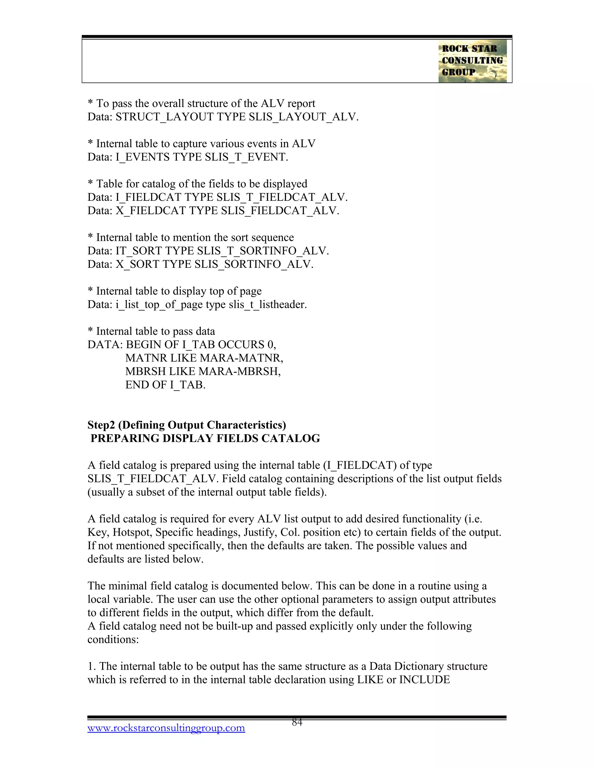 * To pass the overall structure of the ALV report
Data: STRUCT_LAYOUT TYPE SLIS_LAYOUT_ALV.
* Internal table to capture various events in ALV
Data: I_EVENTS TYPE SLIS_T_EVENT.
* Table for catalog of the fields to be displayed
Data: I_FIELDCAT TYPE SLIS_T_FIELDCAT_ALV.
Data: X_FIELDCAT TYPE SLIS_FIELDCAT_ALV.
* Internal table to mention the sort sequence
Data: IT_SORT TYPE SLIS_T_SORTINFO_ALV.
Data: X_SORT TYPE SLIS_SORTINFO_ALV.
* Internal table to display top of page
Data: i_list_top_of_page type slis_t_listheader.
* Internal table to pass data
DATA: BEGIN OF I_TAB OCCURS 0,
MATNR LIKE MARA-MATNR,
MBRSH LIKE MARA-MBRSH,
END OF I_TAB.
Step2 (Defining Output Characteristics)
PREPARING DISPLAY FIELDS CATALOG
A field catalog is prepared using the internal table (I_FIELDCAT) of type
SLIS_T_FIELDCAT_ALV. Field catalog containing descriptions of the list output fields
(usually a subset of the internal output table fields).
A field catalog is required for every ALV list output to add desired functionality (i.e.
Key, Hotspot, Specific headings, Justify, Col. position etc) to certain fields of the output.
If not mentioned specifically, then the defaults are taken. The possible values and
defaults are listed below.
The minimal field catalog is documented below. This can be done in a routine using a
local variable. The user can use the other optional parameters to assign output attributes
to different fields in the output, which differ from the default.
A field catalog need not be built-up and passed explicitly only under the following
conditions:
1. The internal table to be output has the same structure as a Data Dictionary structure
which is referred to in the internal table declaration using LIKE or INCLUDE
www.rockstarconsultinggroup.com 84
 