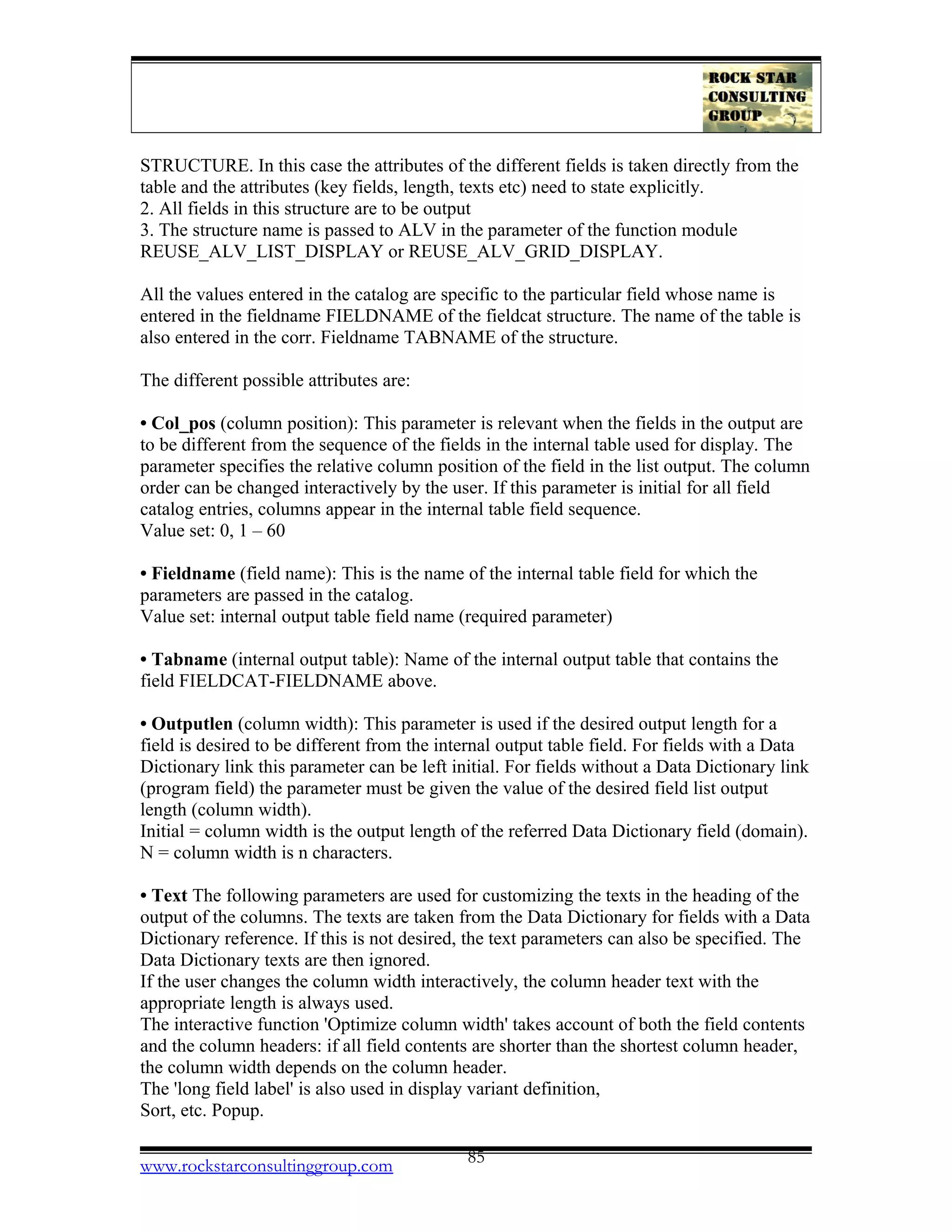STRUCTURE. In this case the attributes of the different fields is taken directly from the
table and the attributes (key fields, length, texts etc) need to state explicitly.
2. All fields in this structure are to be output
3. The structure name is passed to ALV in the parameter of the function module
REUSE_ALV_LIST_DISPLAY or REUSE_ALV_GRID_DISPLAY.
All the values entered in the catalog are specific to the particular field whose name is
entered in the fieldname FIELDNAME of the fieldcat structure. The name of the table is
also entered in the corr. Fieldname TABNAME of the structure.
The different possible attributes are:
• Col_pos (column position): This parameter is relevant when the fields in the output are
to be different from the sequence of the fields in the internal table used for display. The
parameter specifies the relative column position of the field in the list output. The column
order can be changed interactively by the user. If this parameter is initial for all field
catalog entries, columns appear in the internal table field sequence.
Value set: 0, 1 – 60
• Fieldname (field name): This is the name of the internal table field for which the
parameters are passed in the catalog.
Value set: internal output table field name (required parameter)
• Tabname (internal output table): Name of the internal output table that contains the
field FIELDCAT-FIELDNAME above.
• Outputlen (column width): This parameter is used if the desired output length for a
field is desired to be different from the internal output table field. For fields with a Data
Dictionary link this parameter can be left initial. For fields without a Data Dictionary link
(program field) the parameter must be given the value of the desired field list output
length (column width).
Initial = column width is the output length of the referred Data Dictionary field (domain).
N = column width is n characters.
• Text The following parameters are used for customizing the texts in the heading of the
output of the columns. The texts are taken from the Data Dictionary for fields with a Data
Dictionary reference. If this is not desired, the text parameters can also be specified. The
Data Dictionary texts are then ignored.
If the user changes the column width interactively, the column header text with the
appropriate length is always used.
The interactive function 'Optimize column width' takes account of both the field contents
and the column headers: if all field contents are shorter than the shortest column header,
the column width depends on the column header.
The 'long field label' is also used in display variant definition,
Sort, etc. Popup.
www.rockstarconsultinggroup.com 85
 