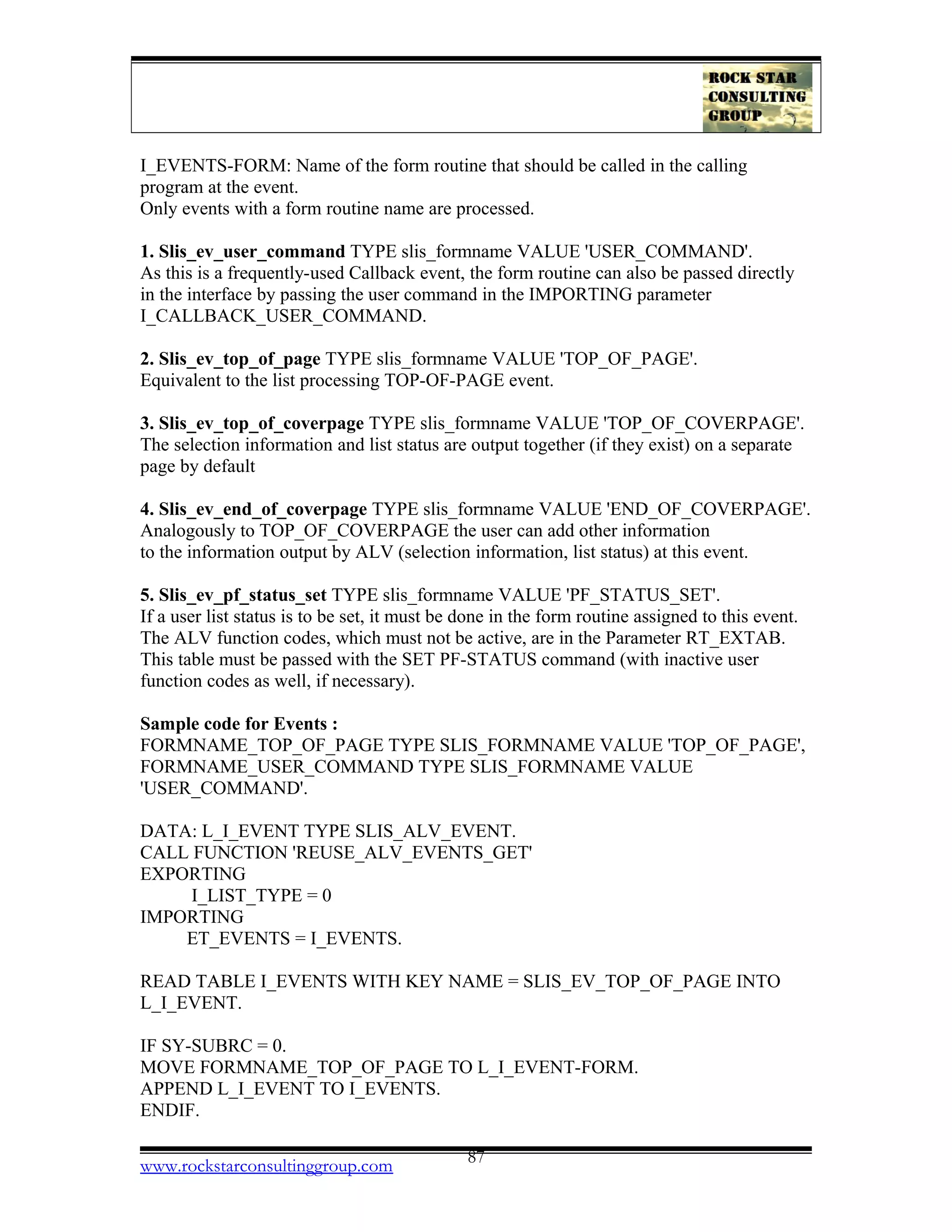 I_EVENTS-FORM: Name of the form routine that should be called in the calling
program at the event.
Only events with a form routine name are processed.
1. Slis_ev_user_command TYPE slis_formname VALUE 'USER_COMMAND'.
As this is a frequently-used Callback event, the form routine can also be passed directly
in the interface by passing the user command in the IMPORTING parameter
I_CALLBACK_USER_COMMAND.
2. Slis_ev_top_of_page TYPE slis_formname VALUE 'TOP_OF_PAGE'.
Equivalent to the list processing TOP-OF-PAGE event.
3. Slis_ev_top_of_coverpage TYPE slis_formname VALUE 'TOP_OF_COVERPAGE'.
The selection information and list status are output together (if they exist) on a separate
page by default
4. Slis_ev_end_of_coverpage TYPE slis_formname VALUE 'END_OF_COVERPAGE'.
Analogously to TOP_OF_COVERPAGE the user can add other information
to the information output by ALV (selection information, list status) at this event.
5. Slis_ev_pf_status_set TYPE slis_formname VALUE 'PF_STATUS_SET'.
If a user list status is to be set, it must be done in the form routine assigned to this event.
The ALV function codes, which must not be active, are in the Parameter RT_EXTAB.
This table must be passed with the SET PF-STATUS command (with inactive user
function codes as well, if necessary).
Sample code for Events :
FORMNAME_TOP_OF_PAGE TYPE SLIS_FORMNAME VALUE 'TOP_OF_PAGE',
FORMNAME_USER_COMMAND TYPE SLIS_FORMNAME VALUE
'USER_COMMAND'.
DATA: L_I_EVENT TYPE SLIS_ALV_EVENT.
CALL FUNCTION 'REUSE_ALV_EVENTS_GET'
EXPORTING
I_LIST_TYPE = 0
IMPORTING
ET_EVENTS = I_EVENTS.
READ TABLE I_EVENTS WITH KEY NAME = SLIS_EV_TOP_OF_PAGE INTO
L_I_EVENT.
IF SY-SUBRC = 0.
MOVE FORMNAME_TOP_OF_PAGE TO L_I_EVENT-FORM.
APPEND L_I_EVENT TO I_EVENTS.
ENDIF.
www.rockstarconsultinggroup.com 87
 