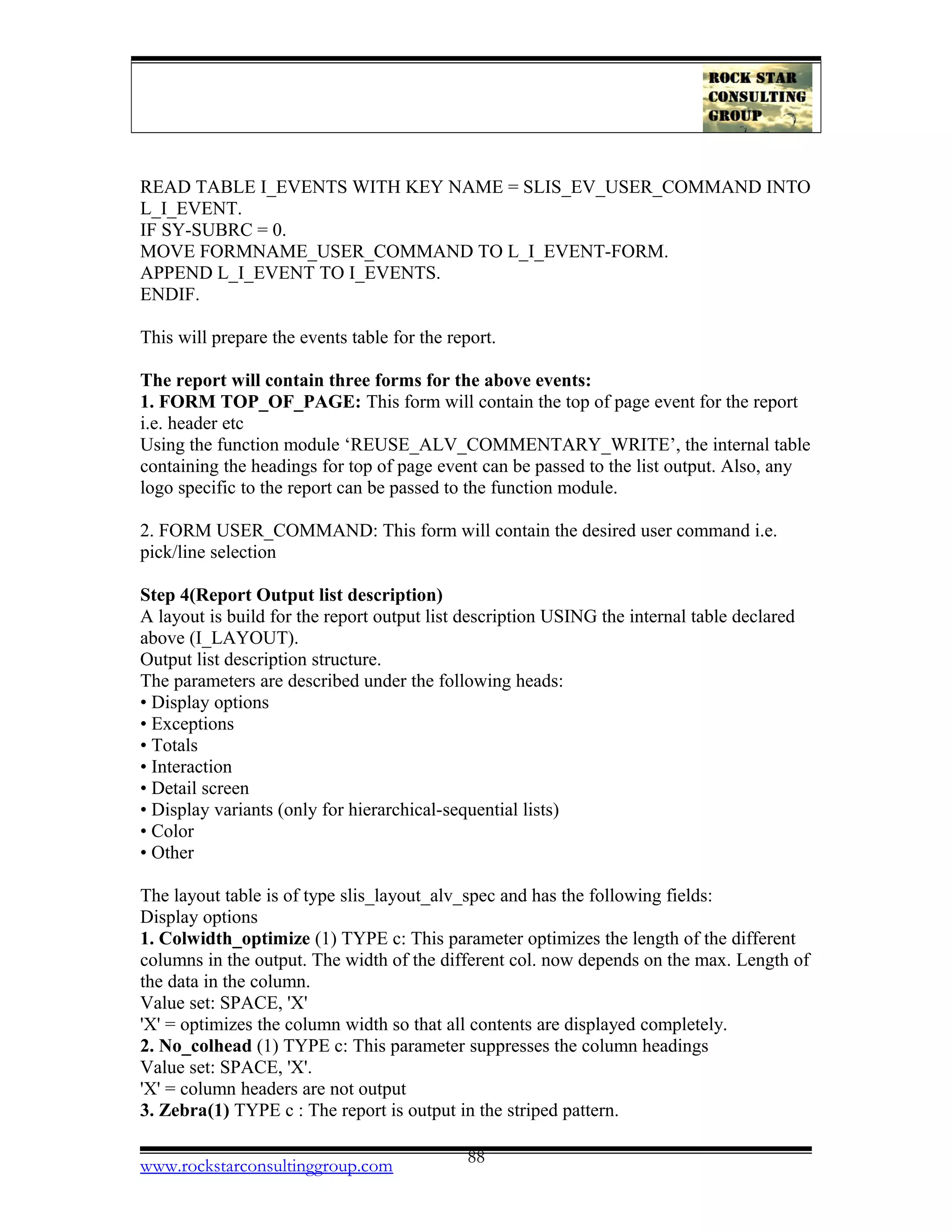 READ TABLE I_EVENTS WITH KEY NAME = SLIS_EV_USER_COMMAND INTO
L_I_EVENT.
IF SY-SUBRC = 0.
MOVE FORMNAME_USER_COMMAND TO L_I_EVENT-FORM.
APPEND L_I_EVENT TO I_EVENTS.
ENDIF.
This will prepare the events table for the report.
The report will contain three forms for the above events:
1. FORM TOP_OF_PAGE: This form will contain the top of page event for the report
i.e. header etc
Using the function module ‘REUSE_ALV_COMMENTARY_WRITE’, the internal table
containing the headings for top of page event can be passed to the list output. Also, any
logo specific to the report can be passed to the function module.
2. FORM USER_COMMAND: This form will contain the desired user command i.e.
pick/line selection
Step 4(Report Output list description)
A layout is build for the report output list description USING the internal table declared
above (I_LAYOUT).
Output list description structure.
The parameters are described under the following heads:
• Display options
• Exceptions
• Totals
• Interaction
• Detail screen
• Display variants (only for hierarchical-sequential lists)
• Color
• Other
The layout table is of type slis_layout_alv_spec and has the following fields:
Display options
1. Colwidth_optimize (1) TYPE c: This parameter optimizes the length of the different
columns in the output. The width of the different col. now depends on the max. Length of
the data in the column.
Value set: SPACE, 'X'
'X' = optimizes the column width so that all contents are displayed completely.
2. No_colhead (1) TYPE c: This parameter suppresses the column headings
Value set: SPACE, 'X'.
'X' = column headers are not output
3. Zebra(1) TYPE c : The report is output in the striped pattern.
www.rockstarconsultinggroup.com 88
 