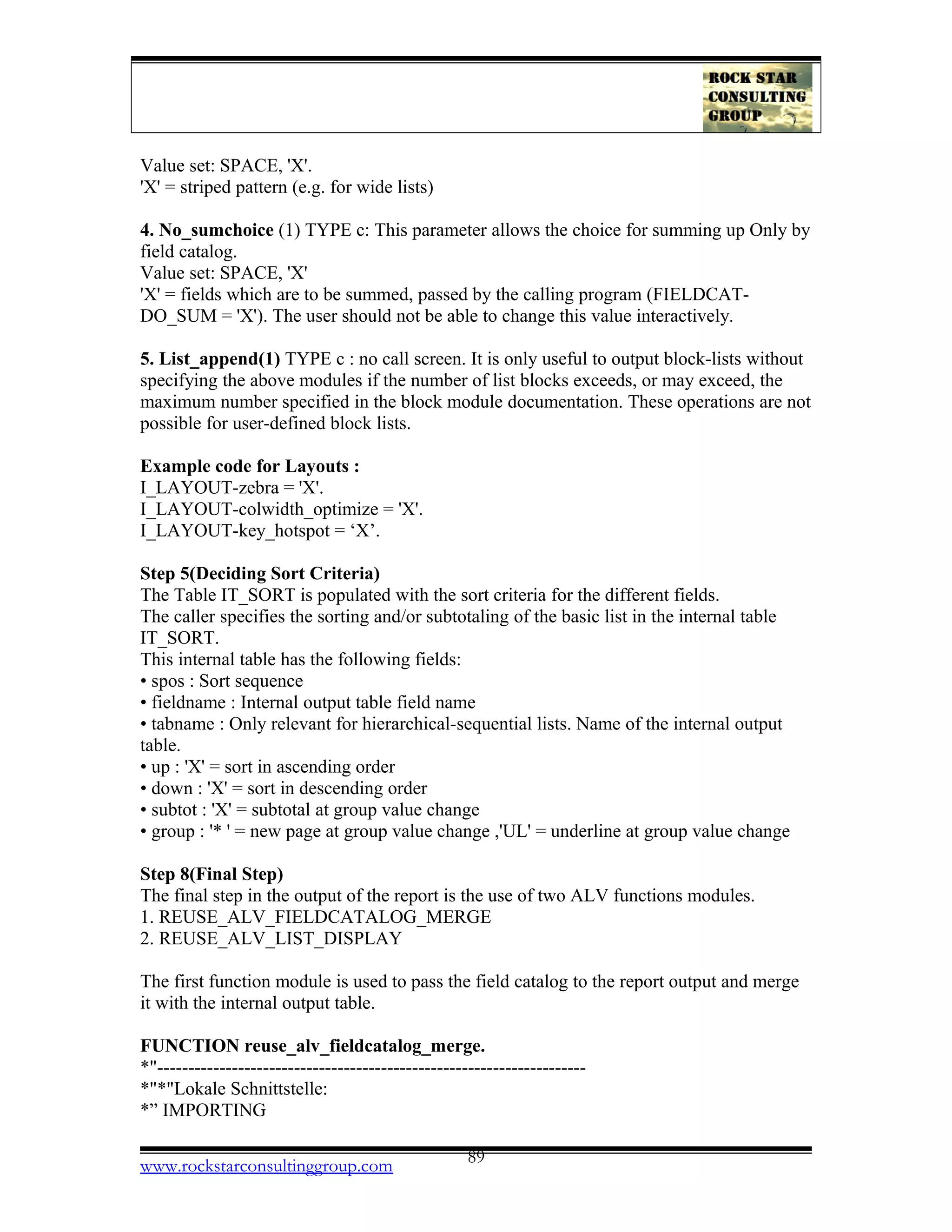 Value set: SPACE, 'X'.
'X' = striped pattern (e.g. for wide lists)
4. No_sumchoice (1) TYPE c: This parameter allows the choice for summing up Only by
field catalog.
Value set: SPACE, 'X'
'X' = fields which are to be summed, passed by the calling program (FIELDCAT-
DO_SUM = 'X'). The user should not be able to change this value interactively.
5. List_append(1) TYPE c : no call screen. It is only useful to output block-lists without
specifying the above modules if the number of list blocks exceeds, or may exceed, the
maximum number specified in the block module documentation. These operations are not
possible for user-defined block lists.
Example code for Layouts :
I_LAYOUT-zebra = 'X'.
I_LAYOUT-colwidth_optimize = 'X'.
I_LAYOUT-key_hotspot = ‘X’.
Step 5(Deciding Sort Criteria)
The Table IT_SORT is populated with the sort criteria for the different fields.
The caller specifies the sorting and/or subtotaling of the basic list in the internal table
IT_SORT.
This internal table has the following fields:
• spos : Sort sequence
• fieldname : Internal output table field name
• tabname : Only relevant for hierarchical-sequential lists. Name of the internal output
table.
• up : 'X' = sort in ascending order
• down : 'X' = sort in descending order
• subtot : 'X' = subtotal at group value change
• group : '* ' = new page at group value change ,'UL' = underline at group value change
Step 8(Final Step)
The final step in the output of the report is the use of two ALV functions modules.
1. REUSE_ALV_FIELDCATALOG_MERGE
2. REUSE_ALV_LIST_DISPLAY
The first function module is used to pass the field catalog to the report output and merge
it with the internal output table.
FUNCTION reuse_alv_fieldcatalog_merge.
*"---------------------------------------------------------------------
*"*"Lokale Schnittstelle:
*” IMPORTING
www.rockstarconsultinggroup.com 89
 