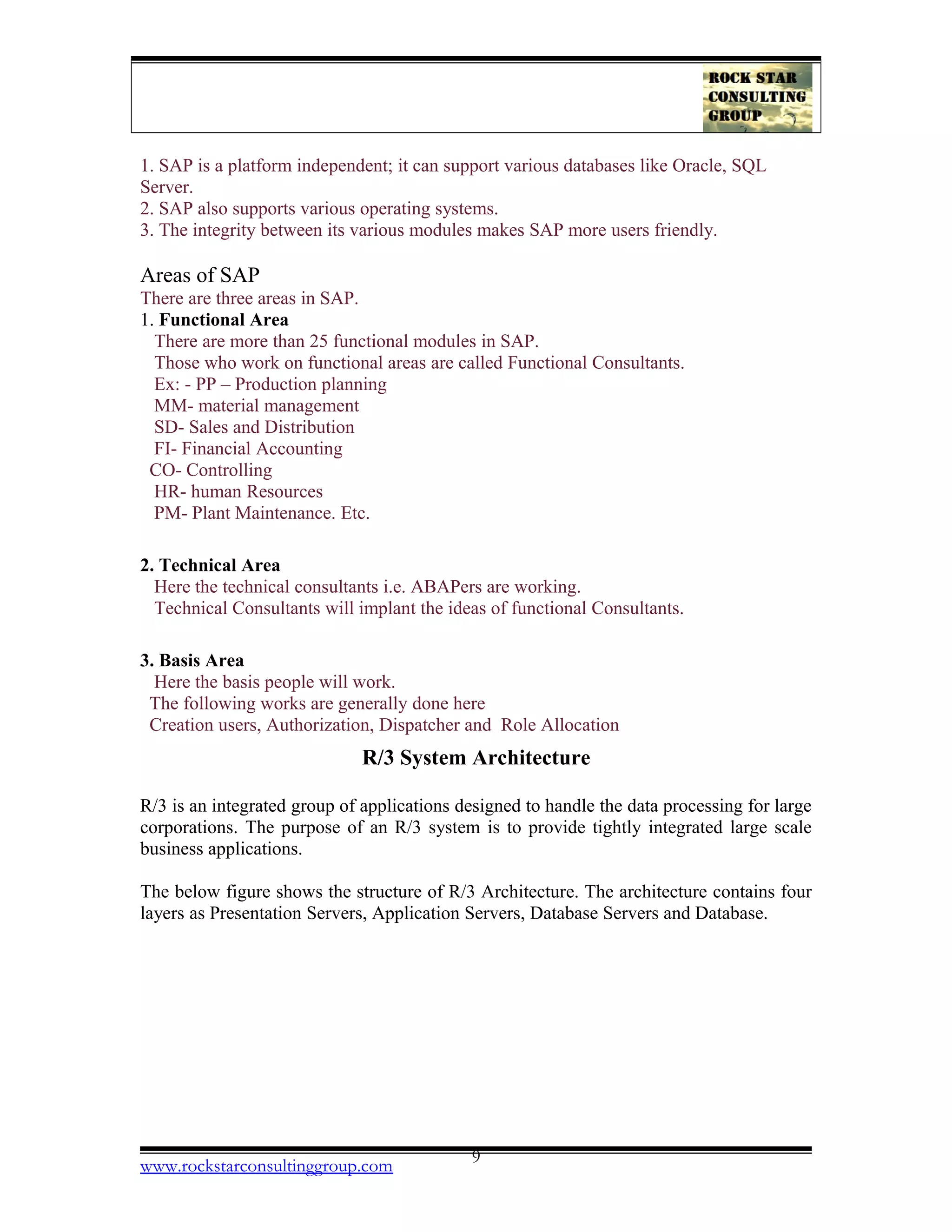 1. SAP is a platform independent; it can support various databases like Oracle, SQL
Server.
2. SAP also supports various operating systems.
3. The integrity between its various modules makes SAP more users friendly.
Areas of SAP
There are three areas in SAP.
1. Functional Area
There are more than 25 functional modules in SAP.
Those who work on functional areas are called Functional Consultants.
Ex: - PP – Production planning
MM- material management
SD- Sales and Distribution
FI- Financial Accounting
CO- Controlling
HR- human Resources
PM- Plant Maintenance. Etc.
2. Technical Area
Here the technical consultants i.e. ABAPers are working.
Technical Consultants will implant the ideas of functional Consultants.
3. Basis Area
Here the basis people will work.
The following works are generally done here
Creation users, Authorization, Dispatcher and Role Allocation
R/3 System Architecture
R/3 is an integrated group of applications designed to handle the data processing for large
corporations. The purpose of an R/3 system is to provide tightly integrated large scale
business applications.
The below figure shows the structure of R/3 Architecture. The architecture contains four
layers as Presentation Servers, Application Servers, Database Servers and Database.
www.rockstarconsultinggroup.com 9
 
