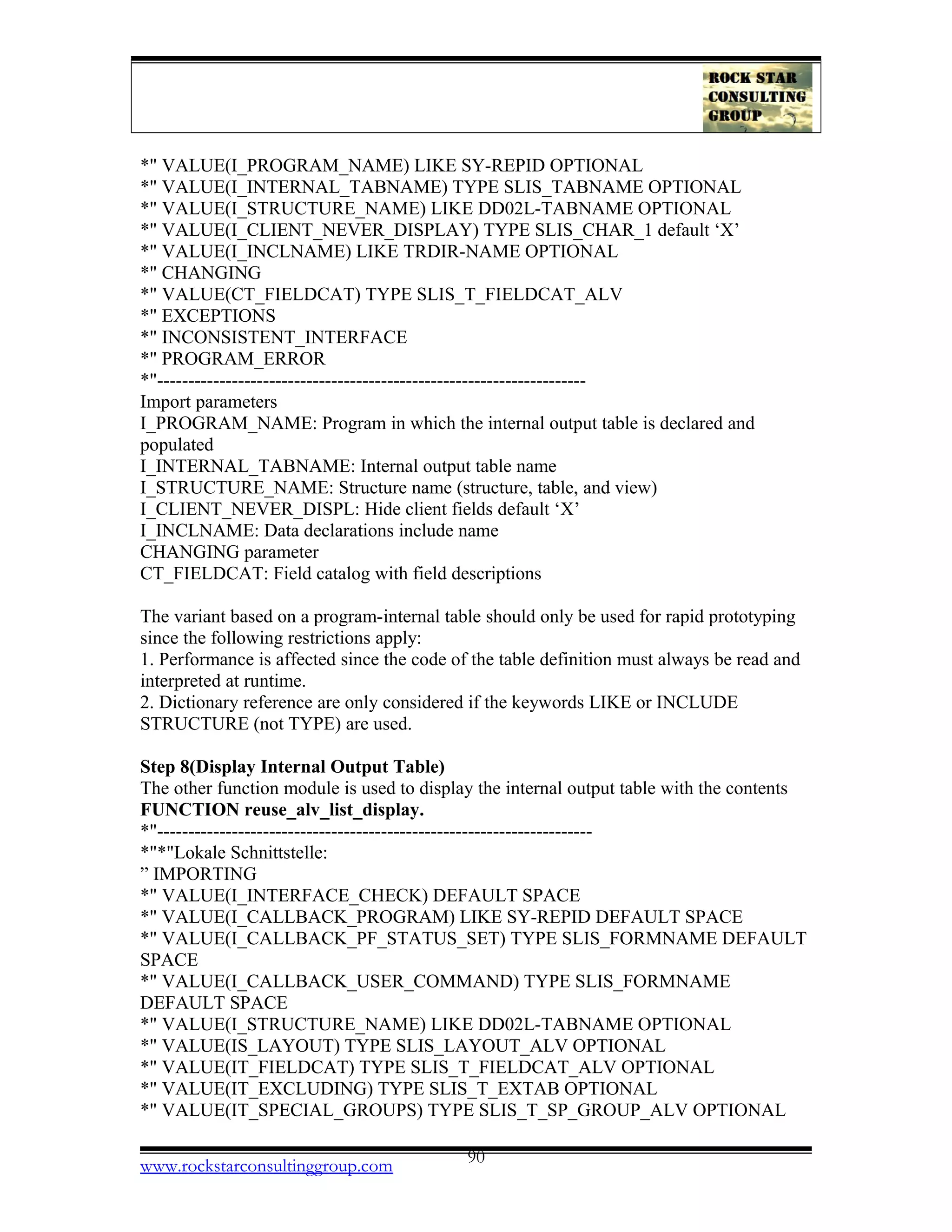 *" VALUE(I_PROGRAM_NAME) LIKE SY-REPID OPTIONAL
*" VALUE(I_INTERNAL_TABNAME) TYPE SLIS_TABNAME OPTIONAL
*" VALUE(I_STRUCTURE_NAME) LIKE DD02L-TABNAME OPTIONAL
*" VALUE(I_CLIENT_NEVER_DISPLAY) TYPE SLIS_CHAR_1 default ‘X’
*" VALUE(I_INCLNAME) LIKE TRDIR-NAME OPTIONAL
*" CHANGING
*" VALUE(CT_FIELDCAT) TYPE SLIS_T_FIELDCAT_ALV
*" EXCEPTIONS
*" INCONSISTENT_INTERFACE
*" PROGRAM_ERROR
*"---------------------------------------------------------------------
Import parameters
I_PROGRAM_NAME: Program in which the internal output table is declared and
populated
I_INTERNAL_TABNAME: Internal output table name
I_STRUCTURE_NAME: Structure name (structure, table, and view)
I_CLIENT_NEVER_DISPL: Hide client fields default ‘X’
I_INCLNAME: Data declarations include name
CHANGING parameter
CT_FIELDCAT: Field catalog with field descriptions
The variant based on a program-internal table should only be used for rapid prototyping
since the following restrictions apply:
1. Performance is affected since the code of the table definition must always be read and
interpreted at runtime.
2. Dictionary reference are only considered if the keywords LIKE or INCLUDE
STRUCTURE (not TYPE) are used.
Step 8(Display Internal Output Table)
The other function module is used to display the internal output table with the contents
FUNCTION reuse_alv_list_display.
*"----------------------------------------------------------------------
*"*"Lokale Schnittstelle:
” IMPORTING
*" VALUE(I_INTERFACE_CHECK) DEFAULT SPACE
*" VALUE(I_CALLBACK_PROGRAM) LIKE SY-REPID DEFAULT SPACE
*" VALUE(I_CALLBACK_PF_STATUS_SET) TYPE SLIS_FORMNAME DEFAULT
SPACE
*" VALUE(I_CALLBACK_USER_COMMAND) TYPE SLIS_FORMNAME
DEFAULT SPACE
*" VALUE(I_STRUCTURE_NAME) LIKE DD02L-TABNAME OPTIONAL
*" VALUE(IS_LAYOUT) TYPE SLIS_LAYOUT_ALV OPTIONAL
*" VALUE(IT_FIELDCAT) TYPE SLIS_T_FIELDCAT_ALV OPTIONAL
*" VALUE(IT_EXCLUDING) TYPE SLIS_T_EXTAB OPTIONAL
*" VALUE(IT_SPECIAL_GROUPS) TYPE SLIS_T_SP_GROUP_ALV OPTIONAL
www.rockstarconsultinggroup.com 90
 